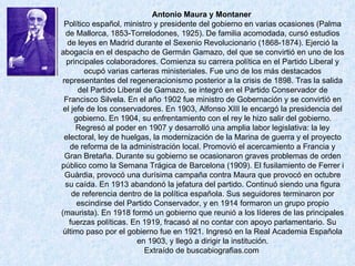 Antonio Maura y Montaner  Político español, ministro y presidente del gobierno en varias ocasiones (Palma de Mallorca, 1853-Torrelodones, 1925). De familia acomodada, cursó estudios de leyes en Madrid durante el Sexenio Revolucionario (1868-1874). Ejerció la abogacía en el despacho de Germán Gamazo, del que se convirtió en uno de los principales colaboradores. Comienza su carrera política en el Partido Liberal y ocupó varias carteras ministeriales. Fue uno de los más destacados representantes del regeneracionismo posterior a la crisis de 1898. Tras la salida del Partido Liberal de Gamazo, se integró en el Partido Conservador de Francisco Silvela. En el año 1902 fue ministro de Gobernación y se convirtió en el jefe de los conservadores. En 1903, Alfonso XIII le encargó la presidencia del gobierno. En 1904, su enfrentamiento con el rey le hizo salir del gobierno. Regresó al poder en 1907 y desarrolló una amplia labor legislativa: la ley electoral, ley de huelgas, la modernización de la Marina de guerra y el proyecto de reforma de la administración local. Promovió el acercamiento a Francia y Gran Bretaña. Durante su gobierno se ocasionaron graves problemas de orden público como la Semana Trágica de Barcelona (1909). El fusilamiento de Ferrer i Guàrdia, provocó una durísima campaña contra Maura que provocó en octubre su caída. En 1913 abandonó la jefatura del partido. Continuó siendo una figura de referencia dentro de la política española. Sus seguidores terminaron por escindirse del Partido Conservador, y en 1914 formaron un grupo propio (maurista). En 1918 formó un gobierno que reunió a los líderes de las principales fuerzas políticas. En 1919, fracasó al no contar con apoyo parlamentario. Su último paso por el gobierno fue en 1921. Ingresó en la Real Academia Española en 1903, y llegó a dirigir la institución. Extraído de buscabiografias.com  