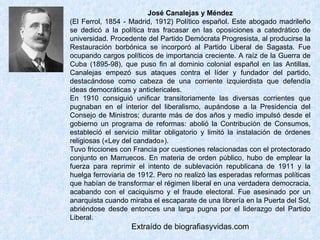 José Canalejas y Méndez (El Ferrol, 1854 - Madrid, 1912) Político español. Este abogado madrileño se dedicó a la política tras fracasar en las oposiciones a catedrático de universidad. Procedente del Partido Demócrata Progresista, al producirse la Restauración borbónica se incorporó al Partido Liberal de Sagasta. Fue ocupando cargos políticos de importancia creciente. A raíz de la Guerra de Cuba (1895-98), que puso fin al dominio colonial español en las Antillas, Canalejas empezó sus ataques contra el líder y fundador del partido, destacándose como cabeza de una corriente izquierdista que defendía ideas democráticas y anticlericales.  En 1910 consiguió unificar transitoriamente las diversas corrientes que pugnaban en el interior del liberalismo, aupándose a la Presidencia del Consejo de Ministros; durante más de dos años y medio impulsó desde el gobierno un programa de reformas: abolió la Contribución de Consumos, estableció el servicio militar obligatorio y limitó la instalación de órdenes religiosas («Ley del candado»).  Tuvo fricciones con Francia por cuestiones relacionadas con el protectorado conjunto en Marruecos. En materia de orden público, hubo de emplear la fuerza para reprimir el intento de sublevación republicana de 1911 y la huelga ferroviaria de 1912. Pero no realizó las esperadas reformas políticas que habían de transformar el régimen liberal en una verdadera democracia, acabando con el caciquismo y el fraude electoral. Fue asesinado por un anarquista cuando miraba el escaparate de una librería en la Puerta del Sol, abriéndose desde entonces una larga pugna por el liderazgo del Partido Liberal. Extraído de biografiasyvidas.com 