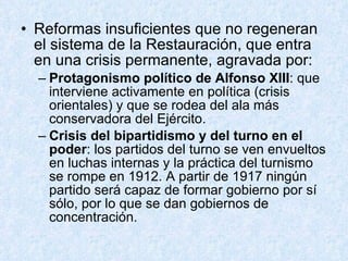 Reformas insuficientes que no regeneran el sistema de la Restauración, que entra en una crisis permanente, agravada por: Protagonismo político de Alfonso XIII : que interviene activamente en política (crisis orientales) y que se rodea del ala más conservadora del Ejército. Crisis del bipartidismo y del turno en el poder : los partidos del turno se ven envueltos en luchas internas y la práctica del turnismo se rompe en 1912. A partir de 1917 ningún partido será capaz de formar gobierno por sí sólo, por lo que se dan gobiernos de concentración. 