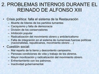 2. PROBLEMAS INTERNOS DURANTE EL REINADO DE ALFONSO XIII Crisis política: falla el sistema de la Restauración Muerte de líderes de los partidos turnantes Caciquismo y falta de democracia División de los conservadores Inhibición popular Radicalización del movimiento obrero y anticlericalismo Falta de integración en el sistema de numerosas fuerzas políticas (nacionalistas, republicanos, movimiento obrero …) Cuestión social: Mal reparto de la tierra y descontento campesino. Penosas condiciones de vida y trabajo de los obreros. Mayor movilización y radicalización del movimiento obrero. Enfrentamiento con los patronos. Inactividad gubernamental. 