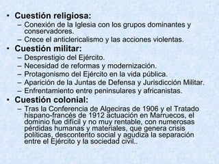Cuestión religiosa: Conexión de la Iglesia con los grupos dominantes y conservadores. Crece el anticlericalismo y las acciones violentas.  Cuestión militar: Desprestigio del Ejército. Necesidad de reformas y modernización. Protagonismo del Ejército en la vida pública. Aparición de la Juntas de Defensa y Jurisdicción Militar. Enfrentamiento entre peninsulares y africanistas. Cuestión colonial: Tras la Conferencia de Algeciras de 1906 y el Tratado hispano-francés de 1912 actuación en Marruecos, el dominio fue difícil y no muy rentable, con numerosas pérdidas humanas y materiales, que genera crisis políticas, descontento social y agudiza la separación entre el Ejército y la sociedad civil.. 