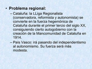 Problema regional: Cataluña: la LLiga Regionalista (conservadora, reformista y autonomista) se convierte en la fuerza hegemónica de Cataluña durante el primer tercio del siglo XX, consiguiendo cierto autogobierno con la creación de la Mancomunidad de Cataluña en 1914. País Vasco: irá pasando del independentismo al autonomismo. Su fuerza será más modesta. 