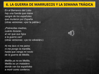 6. LA GUERRA DE MARRUECOS Y LA SEMANA TRÁGICA
En el Barranco del Lobo
hay una fuente que mana
sangre de los españoles
que murieron por España.
(otras versiones: «por la patria»)
¡Pobrecitas madres,
cuánto llorarán,
al ver que sus hijos
a la guerra van!
(otras versiones: «ya no volverán»)
Ni me lavo ni me peino
ni me pongo la mantilla,
hasta que venga mi novio
de la guerra de Melilla.
Melilla ya no es Melilla,
Melilla es un matadero
donde van los españoles
a morir como corderos.
 