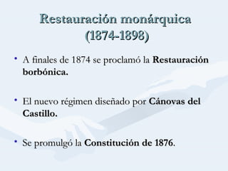 Restauración monárquicaRestauración monárquica
(1874-1898)(1874-1898)
• A finales de 1874 se proclamó laA finales de 1874 se proclamó la RestauraciónRestauración
borbónica.borbónica.
• El nuevo régimen diseñado porEl nuevo régimen diseñado por Cánovas delCánovas del
Castillo.Castillo.
• Se promulgó laSe promulgó la Constitución de 1876Constitución de 1876..
 