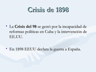 Crisis de 1898Crisis de 1898
• LaLa Crisis del 98Crisis del 98 se gestó por la incapacidad dese gestó por la incapacidad de
reformas políticas en Cuba y la intervención dereformas políticas en Cuba y la intervención de
EE.UU.EE.UU.
• En 1898 EEUU declara la guerra a España.En 1898 EEUU declara la guerra a España.
 