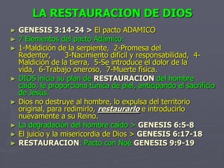 LA RESTAURACION DE DIOSGENESIS 3:14-24 > El pacto ADAMICO7 Elementos del pacto Adámico:1-Maldición de la serpiente,  2-Promesa del Redentor,      3-Nacimiento difícil y responsabilidad,  4-Maldición de la tierra,  5-Se introduce el dolor de la vida,  6-Trabajo oneroso,  7-Muerte física.DIOS inicia su plan de RESTAURACION del hombre caído, le proporciona túnica de piel, anticipando el sacrificio de Jesús.Dios no destruye al hombre, lo expulsa del territorio original, para redimirlo, restaurarlo e introducirlo nuevamente a su Reino.La degradación del hombre caído >GENESIS 6:5-8El juicio y la misericordia de Dios >GENESIS 6:17-18RESTAURACION: Pacto con Noé GENESIS 9:9-19