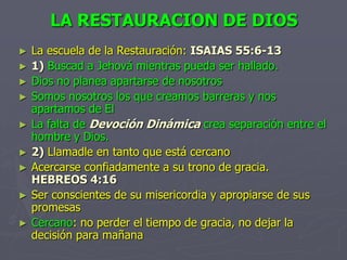 LA RESTAURACION DE DIOSLa escuela de la Restauración:ISAIAS 55:6-131)Buscad a Jehová mientras pueda ser hallado.Dios no planea apartarse de nosotrosSomos nosotros los que creamos barreras y nos apartamos de ElLa falta de Devoción Dinámica crea separación entre el hombre y Dios.2)Llamadle en tanto que está cercanoAcercarse confiadamente a su trono de gracia.   HEBREOS 4:16Ser conscientes de su misericordia y apropiarse de sus promesasCercano: no perder el tiempo de gracia, no dejar la decisión para mañana