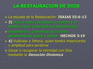LA RESTAURACION DE DIOSLa escuela de la Restauración:ISAIAS 55:6-133)Deje el impío (incrédulo) su camino y el hombre inicuo (malvado) sus pensamientosArrepentirse y convertirse de la forma pecaminosa de actuar y pensar. HECHOS 3:194)Vuélvase a Jehová, quien tendrá misericordia y amplitud para perdonarIniciar o recuperar la intimidad con Dios mediante la Devoción Dinámica