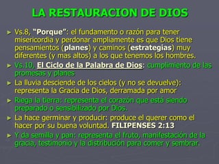 LA RESTAURACION DE DIOSVs.8, “Porque”: el fundamento o razón para tener misericordia y perdonar ampliamente es que Dios tiene pensamientos (planes) y caminos (estrategias) muy diferentes (y mas altos) a los que tenemos los hombres.Vs.10, El Ciclo de la Palabra de Dios: cumplimiento de las promesas y planesLa lluvia desciende de los cielos (y no se devuelve): representa la Gracia de Dios, derramada por amorRiega la tierra: representa el corazón que está siendo preparado o sensibilizado por Dios.La hace germinar y producir: produce el querer como el hacer por su buena voluntad.FILIPENSES 2:13Y da semilla y pan: representa el fruto, manifestación de la gracia, testimonio y la distribución para comer y sembrar.