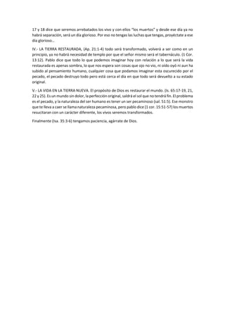 17 y 18 dice que seremos arrebatados los vivo y con ellos “los muertos” y desde ese día ya no
habrá separación, será un día glorioso. Por eso no tengas las luchas que tengas, proyéctate a ese
día glorioso…
IV.- LA TIERRA RESTAURADA, (Ap. 21:1-4) todo será transformado, volverá a ser como en un
principio, ya no habrá necesidad de templo por que el señor mismo será el tabernáculo. (1 Cor.
13:12). Pablo dice que todo lo que podemos imaginar hoy con relación a lo que será la vida
restaurada es apenas sombra, lo que nos espera son cosas que ojo no vio, ni oído oyó ni aun ha
subido al pensamiento humano, cualquier cosa que podamos imaginar esta oscurecido por el
pecado, el pecado destruyo todo pero está cerca el día en que todo será devuelto a su estado
original.
V.- LA VIDA EN LA TIERRA NUEVA. El propósito de Dios es restaurar el mundo. (Is. 65:17-19, 21,
22 y 25). Es un mundo sin dolor, la perfección original, saldrá el sol que no tendrá fin. El problema
es el pecado, y la naturaleza del ser humano es tener un ser pecaminoso (sal. 51:5). Ese monstro
que te lleva a caer se llama naturaleza pecaminosa, pero pablo dice (1 cor. 15:51-57) los muertos
resucitaran con un carácter diferente, los vivos seremos transformados.
Finalmente (Isa. 35:3-6) tengamos paciencia, agárrate de Dios.
 