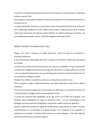 L’any 1911 La Diputació de Barcelona va promoure la iniciativa de mancomunar les 4 diputació
catalanes aprovat 1912
1913 el govern conservador va publicar un decret que autoritzava les diputacions provincials a
mancomunar-se.
La mancomunitat de Catalunya es va constituir el 1914 amb presidència del Prat de la Riva fins
1917, Josep puig i cadafalch fins 1923 i Alfons sala fins 1925. La Mancomunitat va fer un pla de
millora de la xarxa viaria i de sistemes postal i telefònic. Va reafirmar la llengua i la cultura , van
crear Biblioteques popular, escoles, unificació ortogràfica de Pompeu Fabra...




CONTEXT HISTORIC CATALANISME (1835- 1901)


Despres de l’intent dinstaurar un regim democratic durant el sexeni es va restaurar la
monarquia borbonica .
El nou sistema politic bipartidista liderat per canovas es fonamenta en lalternança dels partits
en el poder.
La restauracio va durar mes de 50 anys,durant els cuals es va consolidar un regim contitucional
y parlamentari. Malgrat lestabliment del sufragi universal masculi, el regim politic no va arribar
a ser mai plenament democratic, em part pel falsejament electoral. En quest periode ames es
va consolidar el catalanisme politic .
Finalment lany 1898 es va perdre les colonies y la restauracio va entrar en crisi.
Com a resposta va sorgir el regeneracionalisme que volia modernitzar la vida social y politica
espanyola.
En quant a la societat desapareixien els estaments que donen pas a una societat de clases, on
la riquesa esdeve la categoria basica de gerarquitzacio social.
La pressa de conciencia dels treballadors va fer que sunisin en la lluita per la igualtat , per
defensar aquets treballadors va neixer el moviment obrer y es van desenvolupar noves
ideologies que denunciaven les desigualtats i proposaven models socials mes igualitaris.
Davant el segle XIX es produir un seguit de transformacions agraries que van portar al proces
dindustrialitzacio es va consolidar la propietat privada i es va inaugurar la era capitalista. A
catalunya shi va instalar la industria textil cotonera, a la resta despanya al final del segle XIX
continuava predominant la economia agraria.
 