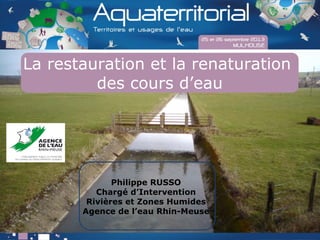 La restauration et la renaturation
des cours d’eau
Philippe RUSSO
Chargé d’Intervention
Rivières et Zones Humides
Agence de l’eau Rhin-Meuse
 