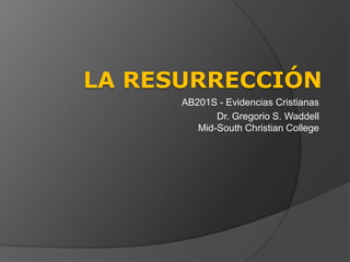 LA RESURRECCIÓN
      AB201S - Evidencias Cristianas
             Dr. Gregorio S. Waddell
         Mid-South Christian College
 
