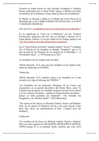 6/7/17 6&59LA RESURRECCIÓN DE ADAM-ABRAHAM-MOISÉS
Pàgina 10 de 66http://www.testimonios-de-un-discipulo.com/Adam-Abraham-Moises-Resurreccion.html
Creación en donde moran los más elevados Arcángeles o Espíritus
Puros), gobernados por el Ángel Yofiel "quien es familiar con todos
los misterios de la Sabiduría, y tiene todas las llaves de la Sabiduría."
El Mundo de Beriyah o Briah es el Mundo del Carro-Trono de la
Merkabah que es EL CARRO-TRONO CELESTIAL DE LA SANTA
Y SAGRADA SHEJINÁH.
(Ver, por favor: La Subida al Cielo en el Carro-Trono de la Merkaba.)
En un significado el "Carro de la Merkavah" son los "Cuerpos
Existenciales Superiores del Ser" que un Iniciado o Maestro de la
Logia Blanca, Fabrica o Crea por medio de Su Trabajo práctico con
"Los Tres Factores de la Revolución de la Conciencia".
En el "Libro Hebreo de Enoch" llamado también "Enoch 3" (Capítulo
26), el Príncipe de los Seraphim es llamado "Seraphiel", que es "el
más elevado de los Príncipes de los Ángeles de la Merkabah...", el
"Escribiente Veloz"... y "El Príncipe de La Paz".
Los Seraphim son los Ángeles más elevados:
"Berith Menucha, 38 b, also puts the Seraphim in the highest rank,
under the leadership of YEHOEL."
Traducción:
"Berith Menucha, 38 b, también coloca a los Seraphim en el más
elevado nivel, bajo el liderazgo de YEHOEL."
"Los Seraphim son las Serpientes flamígeras de los Cielos, que
encontramos en un párrafo descriptivo del Monte Meru, como "la
exaltada masa de gloria, la venerable residencia favorita de los dioses
y de los cantores celestiales... adonde no llegan hombres pecadores...
porque se halla guardada por Serpientes". Son llamados los
Vengadores y las "Ruedas Aladas"." (H.P. Bkavatsky).
"The names of the chayot are Michael, Gabriel, Nuriel, and Raphael.
They are all aspects of Metatron, for he is the main chayah, while
these four others are manifestations of him." ("Apples from the
Orchard").
Traducción:
"Los nombres de las Jayot son Michael, Gabriel, Nuriel, y Raphael.
Ellos son todos aspectos de METRATÓN [MITRATÓN O MITRAS-
ATÓN] porque Él es la principal Jayah, mientras que estos otros
 