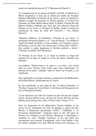 6/7/17 6&59LA RESURRECCIÓN DE ADAM-ABRAHAM-MOISÉS
Pàgina 11 de 66http://www.testimonios-de-un-discipulo.com/Adam-Abraham-Moises-Resurreccion.html
cuatro son manifestaciones de Él." ("Manzanas del Huerto").
"La manifestación de las fuerzas de Kether en Briah, el Mundo de la
Mente Arquetípica, se dice que se efectúa por medio del Arcángel
Metatrón [Mitratón], el Príncipe de las Faces, a quien la tradición le
adjudica el papel de Instructor de Moisés [porque es Su Real Ser
Espiritual, Su Padre-Madre Mitras-Atén]. El Sepher Yetzirah dice del
Décimo Sendero, Malkuth, que "hace que una influencia fluya del
Príncipe de las Faces, el Arcángel de Kether, siendo la fuente de
iluminación de todas las luces del Universo"..." ("La Kábala
Mística").
"Metatrón (Hebreo).- El Kabalístico "Príncipe de las Faces", la
Inteligencia del primer Sephira, y el... Guía de Moisés... Es también el
Ángel del mundo de Briah y el que condujo a los Israelitas a través
del desierto y, por lo tanto, es lo mismo que el "Señor Dios" YHVH...
Este nombre se aplica igualmente al Hombre perfecto o divino."
("Glosario Teosófico" H.P. Blavatsky).
"El Príncipe de las Faces" es el Ángel de Kether, el Ángel del
Anciano de los Días, el Ángel de la Faz del Señor: Metratón Sar
HaPanim.
Las palabras: "Moisés tomó a su mujer y a sus hijos y los montó
sobre un asno" (Éxodo 4:20), tienen aquí varios significados: El
dominio de la mente, "cabalgar" sobre el "burro" de la mente, es un
significado.
Otro significado es el propio vehículo o cuerpo físico del Bodhisattwa
del Profeta Moisés, simbolizado por un "burro".
En otro significado, es una señal de que "el último libertador" es
"Pacífico", porque Su "Gran Misión" es la Misión del Mensajero de la
Paz, el Mensajero del Bien.
"¡Cuán hermosos son sobre los montes los pies del que trae alegres
nuevas, del que publica la paz, del que trae nuevas del bien, del que
publica salud, del que dice a Sión: Tu Dios reina!" (Isaías, 52:7).
Entre los fragmentos de los Manuscritos Esenios hallados en las
cuevas de los alrededores del Sitio de Qumrán a orillas del Mar
Muerto, el Manuscrito denominado "11Q13", "11QMelch" o "el
Documento Melchizedek", compuesto hacia el año 100 antes de
Nuestra Era Cristiana, es una Profecía Mesiánica y Esjatológica a
cumplirse en estos "Tiempos Postreros" en los que ahora nos
encontramos, que coincide "Causalmente" con el Año Jubilar o Año
del Jubileo cumplido en el Año 2000 de Nuestra Era Cristiana, o el
 