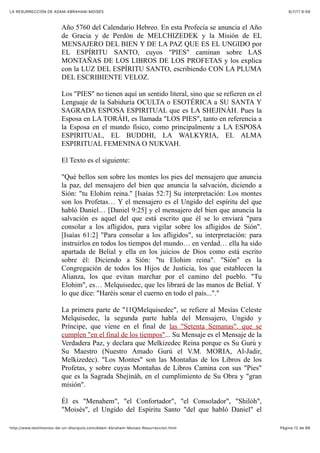 6/7/17 6&59LA RESURRECCIÓN DE ADAM-ABRAHAM-MOISÉS
Pàgina 12 de 66http://www.testimonios-de-un-discipulo.com/Adam-Abraham-Moises-Resurreccion.html
Año 5760 del Calendario Hebreo. En esta Profecía se anuncia el Año
de Gracia y de Perdón de MELCHIZEDEK y la Misión de EL
MENSAJERO DEL BIEN Y DE LA PAZ QUE ES EL UNGIDO por
EL ESPÍRITU SANTO, cuyos "PIES" caminan sobre LAS
MONTAÑAS DE LOS LIBROS DE LOS PROFETAS y los explica
con la LUZ DEL ESPÍRITU SANTO, escribiendo CON LA PLUMA
DEL ESCRIBIENTE VELOZ.
Los "PIES" no tienen aquí un sentido literal, sino que se refieren en el
Lenguaje de la Sabiduría OCULTA o ESOTÉRICA a SU SANTA Y
SAGRADA ESPOSA ESPIRITUAL que es LA SHEJINÁH. Pues la
Esposa en LA TORÁH, es llamada "LOS PIES", tanto en referencia a
la Esposa en el mundo físico, como principalmente a LA ESPOSA
ESPIRITUAL, EL BUDDHI, LA WALKYRIA, EL ALMA
ESPIRITUAL FEMENINA O NUKVAH.
El Texto es el siguiente:
"Qué bellos son sobre los montes los pies del mensajero que anuncia
la paz, del mensajero del bien que anuncia la salvación, diciendo a
Sión: "tu Elohim reina." [Isaías 52:7] Su interpretación: Los montes
son los Profetas… Y el mensajero es el Ungido del espíritu del que
habló Daniel… [Daniel 9:25] y el mensajero del bien que anuncia la
salvación es aquel del que está escrito que él se lo enviará "para
consolar a los afligidos, para vigilar sobre los afligidos de Sión".
[Isaías 61:2] "Para consolar a los afligidos", su interpretación: para
instruirlos en todos los tiempos del mundo… en verdad… ella ha sido
apartada de Belial y ella en los juicios de Dios como está escrito
sobre él: Diciendo a Sión: "tu Elohim reina". "Sión" es la
Congregación de todos los Hijos de Justicia, los que establecen la
Alianza, los que evitan marchar por el camino del pueblo. "Tu
Elohim", es… Melquisedec, que les librará de las manos de Belial. Y
lo que dice: "Haréis sonar el cuerno en todo el país..."."
La primera parte de "11QMelquisedec", se refiere al Mesías Celeste
Melquisedec, la segunda parte habla del Mensajero, Ungido y
Príncipe, que viene en el final de las "Setenta Semanas", que se
cumplen "en el final de los tiempos"... Su Mensaje es el Mensaje de la
Verdadera Paz, y declara que Melkizedec Reina porque es Su Gurú y
Su Maestro (Nuestro Amado Gurú el V.M. MORIA, Al-Jadir,
Melkizedec). "Los Montes" son las Montañas de los Libros de los
Profetas, y sobre cuyas Montañas de Libros Camina con sus "Pies"
que es la Sagrada Shejináh, en el cumplimiento de Su Obra y "gran
misión".
Él es "Menahem", "el Confortador", "el Consolador", "Shilóh",
"Moisés", el Ungido del Espíritu Santo "del que habló Daniel" el
 