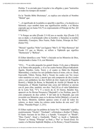 6/7/17 6&59LA RESURRECCIÓN DE ADAM-ABRAHAM-MOISÉS
Pàgina 13 de 66http://www.testimonios-de-un-discipulo.com/Adam-Abraham-Moises-Resurreccion.html
Profeta. Y es enviado para Consolar a los afligidos y para "instruirlos
en todos los tiempos del mundo".
En la "Smiths Bible Dictionary", se explica con relación al Nombre
"Shiloh" que:
"... el significado de la palabra es apacible o pacífico, y la alusión es a
Salomón, cuyo nombre tiene una significación similar, o al Mesías
esperado que en Isaías 9:6 (*) es expresamente el Príncipe de Paz. [El
MESÍAS]..."
* "6 Porque un niño [Éxodo 2:3-10] nos es nacido, hijo [Éxodo 2:2]
nos es dado; y el principado sobre su hombro: y llamaráse su nombre
Admirable, Consejero, Dios Fuerte, Padre Eterno, Príncipe de Paz."
(Isaías 9:6).
"Moisés" significa "Niño" (en Egipcio "Mes"). El "Hijo Hermoso" del
Éxodo 2:2 que es Moisés, se refiere a Tiphéreth que significa
"Hermosura" y "Belleza".
El Zóhar identifica a este "Niño" o Iniciado en los Misterios de Dios,
interpretando a Isaías 11:6, con Metratón:
"251)… 'Y un niño pequeño los guiará' (Isaías 11,6), pues a Metatrón
se le llama niño pequeño, y él es las cuatro bestias [Hayot haKadosh:
Águila, Hombre, León, Toro], y el cuatro es Dalet [la Shejináh
Matronitha], e incluye los seis peldaños hacia el trono, esto es: Jésed,
Guevuráh, Tiféret, Netzaj, Hod y Yesod, los cuales son Vav (cuyo
valor numérico es seis); y puesto que está compuesto de diez (cuatro
seres y seis peldaños), las diez Sefirót de Zeir Anpín [el de Pequeño
Rostro] y Maljút [la Reina, la Shejináh] de Atzilút [el Mundo de la
Emanación, el Mundo Espiritual más cerca del Infinito] se atavían
con él, pues ellas, también, son diez: Yud [10 es el valor Qabalístico
de la Letra Yod, "Y"]. Y a través de él, El Eterno, Bendito Sea,
apareció en Su Divina Presencia ("Shejináh") a los Profetas, pues Él
está compuesto de diez sefirót. Y del lado de la Shejináh, que está
revestido con Metatrón, pues es la décima Sefirá [Maljut] y el azul de
los flecos, Metatrón, también aparece como el azul de todos los
colores, es decir: todos los colores están hechos de este azul." (El
Zóhar, "Parashát Pinjas", I, 251).
El Zóhar explica que las palabras de Isaías 9:6, "Admirable" significa
esotéricamente "Oculto", "Ocultado", refiriéndose a Kether El Padre,
El Santo Anciano de los Días y a Jojmáh; "Consejero" es "Bináh";
"Dios Fuerte", Jésed y Gueburáh; "Padre" es Jacob o Tiphéreth;
"Eterno" es Netzaj; "Príncipe" es Hod; y "Paz" es Yesod (José). En
cuanto a la Décima Sephiráh Maljhut, es Su Reina y Yesod Femenina
 
