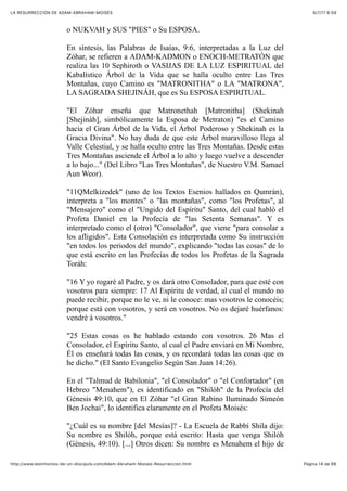 6/7/17 6&59LA RESURRECCIÓN DE ADAM-ABRAHAM-MOISÉS
Pàgina 14 de 66http://www.testimonios-de-un-discipulo.com/Adam-Abraham-Moises-Resurreccion.html
o NUKVAH y SUS "PIES" o Su ESPOSA.
En síntesis, las Palabras de Isaías, 9:6, interpretadas a la Luz del
Zóhar, se refieren a ADAM-KADMON o ENOCH-METRATÓN que
realiza las 10 Sephiroth o VASIJAS DE LA LUZ ESPIRITUAL del
Kabalístico Árbol de la Vida que se halla oculto entre Las Tres
Montañas, cuyo Camino es "MATRONITHA" o LA "MATRONA",
LA SAGRADA SHEJINÁH, que es Su ESPOSA ESPIRITUAL.
"El Zóhar enseña que Matronethah [Matronitha] (Shekinah
[Shejináh], simbólicamente la Esposa de Metraton) "es el Camino
hacia el Gran Árbol de la Vida, el Árbol Poderoso y Shekinah es la
Gracia Divina". No hay duda de que este Árbol maravilloso llega al
Valle Celestial, y se halla oculto entre las Tres Montañas. Desde estas
Tres Montañas asciende el Árbol a lo alto y luego vuelve a descender
a lo bajo..." (Del Libro "Las Tres Montañas", de Nuestro V.M. Samael
Aun Weor).
"11QMelkizedek" (uno de los Textos Esenios hallados en Qumrán),
interpreta a "los montes" o "las montañas", como "los Profetas", al
"Mensajero" como el "Ungido del Espíritu" Santo, del cual habló el
Profeta Daniel en la Profecía de "las Setenta Semanas". Y es
interpretado como el (otro) "Consolador", que viene "para consolar a
los afligidos". Esta Consolación es interpretada como Su instrucción
"en todos los periodos del mundo", explicando "todas las cosas" de lo
que está escrito en las Profecías de todos los Profetas de la Sagrada
Toráh:
"16 Y yo rogaré al Padre, y os dará otro Consolador, para que esté con
vosotros para siempre: 17 Al Espíritu de verdad, al cual el mundo no
puede recibir, porque no le ve, ni le conoce: mas vosotros le conocéis;
porque está con vosotros, y será en vosotros. No os dejaré huérfanos:
vendré á vosotros."
"25 Estas cosas os he hablado estando con vosotros. 26 Mas el
Consolador, el Espíritu Santo, al cual el Padre enviará en Mi Nombre,
Él os enseñará todas las cosas, y os recordará todas las cosas que os
he dicho." (El Santo Evangelio Según San Juan 14:26).
En el "Talmud de Babilonia", "el Consolador" o "el Confortador" (en
Hebreo "Menahem"), es identificado en "Shilóh" de la Profecía del
Génesis 49:10, que en El Zóhar "el Gran Rabino Iluminado Simeón
Ben Jochai", lo identifica claramente en el Profeta Moisés:
"¿Cuál es su nombre [del Mesías]? - La Escuela de Rabbí Shila dijo:
Su nombre es Shilóh, porque está escrito: Hasta que venga Shilóh
(Génesis, 49:10). [...] Otros dicen: Su nombre es Menahem el hijo de
 
