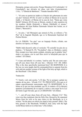 6/7/17 6&59LA RESURRECCIÓN DE ADAM-ABRAHAM-MOISÉS
Pàgina 15 de 66http://www.testimonios-de-un-discipulo.com/Adam-Abraham-Moises-Resurreccion.html
Hezequías, porque está escrito: Porque Menahem ['el Confortador', 'el
Consolador'], que aliviaría mi alma, está lejos (Lamentaciones
1:16)..." ("Talmud de Babilonia", "Tratado Sanedrín 98b").
"... "El cetro no partirá de Judáh ni el báculo del gobernante de entre
sus pies" (Génesis 49:10); 'el cetro' se refiere al Mesías de la casa de
Judáh, y 'el báculo', al Mesías de la casa de José. "Hasta que viene
Shilóh" (Génesis 49:10) este es Moisés, siendo el valor numérico de
los nombres Shilóh [Schyloh] y Moisés [MoSheH] el mismo."
(Enseñanzas del Gran Rabino Iluminado Simeón ben Jochai, en el
Zóhar I, "Bereschit").
"... los pies..." del Mensajero que anuncia la Paz, se refieren a "los
Pies" de la Sagrada Shejináh, que es la Bienamada Espiritual del
Profeta Moisés.
En LA TORÁH, "los pies" son un lenguaje Oculto, cifrado, una
alusión a la Esposa, a la Mujer:
"Rabbí Judá discurrió sobre el versículo: "Él custodió los pies de su
piadoso..." (I Samuel II, 19). "Su piadoso", dijo, es Abraham, a quien
Dios siempre tuvo bajo atento cuidado, mientras que la palabra "pies"
alude a su esposa, con la cual Dios envió la Schejináh para que la
cuidara." (El Zóhar).
"7. Come and behold: it is written, "and he said, 'Do not come near:
put off your shoes from off your feet...' (Shemot 3:5)". HE ASKS:
Why is the shoe specifically mentioned here? HE RESPONDS: It is
the way we were taught, that He commanded him to separate from his
wife and join another woman of the light of the holy up high, which is
the Shechinah." (The Zohar).
Traducción:
"7. Venid y ved: está escrito, "y Él dijo, 'No te acerques: quítate tus
zapatos de tus pies...' (Éxodo 3:5)." ÉL PREGUNTÓ: ¿Por qué es el
zapato específicamente mencionado aquí? ÉL RESPONDIÓ: Es la
forma en la que nos han enseñado, que ÉL le ordenó a Él [a Moisés]
apartarse [sexualmente] de su esposa y unirse a otra mujer de la Luz
del Santo Lugar Elevado, que es LA SHEJINÁH." (El Zóhar).
"... "... put off your shoes from off your feet... (Shemot 3:5)." This
verse was thus explained, that the Holy One, blessed be He separated
Moses from his wife so he may cleave to the Shechinah, as it is
written, "for the place on which you stand is holy ground" (Ibid.). The
holy ground is the Shechinah, NAMELY, holy unity with the high
world Moses held on to at that time." (The Zohar).
 