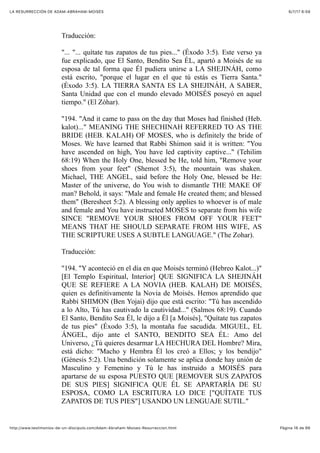 6/7/17 6&59LA RESURRECCIÓN DE ADAM-ABRAHAM-MOISÉS
Pàgina 16 de 66http://www.testimonios-de-un-discipulo.com/Adam-Abraham-Moises-Resurreccion.html
Traducción:
"... "... quítate tus zapatos de tus pies..." (Éxodo 3:5). Este verso ya
fue explicado, que El Santo, Bendito Sea ÉL, apartó a Moisés de su
esposa de tal forma que Él pudiera unirse a LA SHEJINÁH, como
está escrito, "porque el lugar en el que tú estás es Tierra Santa."
(Éxodo 3:5). LA TIERRA SANTA ES LA SHEJINÁH, A SABER,
Santa Unidad que con el mundo elevado MOISÉS poseyó en aquel
tiempo." (El Zóhar).
"194. "And it came to pass on the day that Moses had finished (Heb.
kalot)..." MEANING THE SHECHINAH REFERRED TO AS THE
BRIDE (HEB. KALAH) OF MOSES, who is definitely the bride of
Moses. We have learned that Rabbi Shimon said it is written: "You
have ascended on high, You have led captivity captive..." (Tehilim
68:19) When the Holy One, blessed be He, told him, "Remove your
shoes from your feet" (Shemot 3:5), the mountain was shaken.
Michael, THE ANGEL, said before the Holy One, blessed be He:
Master of the universe, do You wish to dismantle THE MAKE OF
man? Behold, it says: "Male and female He created them; and blessed
them" (Beresheet 5:2). A blessing only applies to whoever is of male
and female and You have instructed MOSES to separate from his wife
SINCE "REMOVE YOUR SHOES FROM OFF YOUR FEET"
MEANS THAT HE SHOULD SEPARATE FROM HIS WIFE, AS
THE SCRIPTURE USES A SUBTLE LANGUAGE." (The Zohar).
Traducción:
"194. "Y aconteció en el día en que Moisés terminó (Hebreo Kalot...)"
[El Templo Espiritual, Interior] QUE SIGNIFICA LA SHEJINÁH
QUE SE REFIERE A LA NOVIA (HEB. KALAH) DE MOISÉS,
quien es definitivamente la Novia de Moisés. Hemos aprendido que
Rabbí SHIMON (Ben Yojai) dijo que está escrito: "Tú has ascendido
a lo Alto, Tú has cautivado la cautividad..." (Salmos 68:19). Cuando
El Santo, Bendito Sea Él, le dijo a Él [a Moisés], "Quítate tus zapatos
de tus pies" (Éxodo 3:5), la montaña fue sacudida. MIGUEL, EL
ÁNGEL, dijo ante el SANTO, BENDITO SEA ÉL: Amo del
Universo, ¿Tú quieres desarmar LA HECHURA DEL Hombre? Mira,
está dicho: "Macho y Hembra Él los creó a Ellos; y los bendijo"
(Génesis 5:2). Una bendición solamente se aplica donde hay unión de
Masculino y Femenino y Tú le has instruido a MOISÉS para
apartarse de su esposa PUESTO QUE [REMOVER SUS ZAPATOS
DE SUS PIES] SIGNIFICA QUE ÉL SE APARTARÍA DE SU
ESPOSA, COMO LA ESCRITURA LO DICE ["QUÍTATE TUS
ZAPATOS DE TUS PIES"] USANDO UN LENGUAJE SUTIL."
 