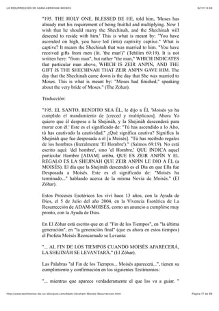 6/7/17 6&59LA RESURRECCIÓN DE ADAM-ABRAHAM-MOISÉS
Pàgina 17 de 66http://www.testimonios-de-un-discipulo.com/Adam-Abraham-Moises-Resurreccion.html
"195. THE HOLY ONE, BLESSED BE HE, told him, 'Moses has
already met his requirement of being fruitful and multiplying. Now I
wish that he should marry the Shechinah, and the Shechinah will
descend to reside with him.' This is what is meant by: "You have
ascended on high, you have led (into) captivity captive." What is
captive? It means the Shechinah that was married to him. "You have
received gifts from men (lit. 'the man')" (Tehilim 69:19). It is not
written here: "from man", but rather "the man," WHICH INDICATES
that particular man above, WHICH IS ZEIR ANPIN, AND THE
GIFT IS THE SHECHINAH THAT ZEIR ANPIN GAVE HIM. The
day that the Shechinah came down is the day that She was married to
Moses. This is what is meant by: "Moses had finished," speaking
about the very bride of Moses." (The Zohar).
Traducción:
"195. EL SANTO, BENDITO SEA ÉL, le dijo a Él, 'Moisés ya ha
cumplido el mandamiento de [creced y multiplicaos]. Ahora Yo
quiero que él despose a la Shejináh, y la Shejináh descenderá para
morar con él.' Este es el significado de: "Tú has ascendido a lo Alto,
tú has cautivado la cautividad." ¿Qué significa cautiva? Significa la
Shejináh que fue desposada a él [a Moisés]. "Tú has recibido regalos
de los hombres (literalmente 'El Hombre')." (Salmos 69:19). No está
escrito aquí: 'del hombre', sino 'el Hombre,' QUE INDICA aquel
particular Hombre [ADAM] arriba, QUE ES ZEIR ANPÍN Y EL
REGALO ES LA SHEJINÁH QUE ZEIR ANPÍN LE DIO A ÉL (a
MOISÉS). El día que la Shejináh descendió es el Día en que Ella fue
Desposada a Moisés. Este es el significado de: "Moisés ha
terminado..." hablando acerca de la misma Novia de Moisés." (El
Zóhar).
Estos Procesos Esotéricos los viví hace 13 años, con la Ayuda de
Dios, el 5 de Julio del año 2004, en la Vivencia Esotérica de La
Resurrección de ADAM-MOISÉS, como un anuncio a cumplirse muy
pronto, con la Ayuda de Dios.
En El Zóhar está escrito que en el "Fin de los Tiempos", en "la última
generación", en "la generación final" (que es ahora en estos tiempos)
el Profeta Moisés Reencarnado se Levanta:
"... AL FIN DE LOS TIEMPOS CUANDO MOISÉS APARECERÁ,
LA SHEJINÁH SE LEVANTARÁ." (El Zóhar).
Las Palabras "al Fin de los Tiempos... Moisés aparecerá...", tienen su
cumplimiento y confirmación en los siguientes Testimonios:
"... mientras que aparece verdaderamente el que los va a guiar. "
 