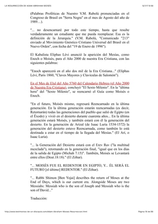 6/7/17 6&59LA RESURRECCIÓN DE ADAM-ABRAHAM-MOISÉS
Pàgina 18 de 66http://www.testimonios-de-un-discipulo.com/Adam-Abraham-Moises-Resurreccion.html
(Palabras Proféticas de Nuestro V.M. Rabolú pronunciadas en el
Congreso de Brasil en "Serra Negra" en el mes de Agosto del año de
1989…).
"... no desencarnaré por todo este tiempo, hasta que resulte
verdaderamente un estudiante que me pueda reemplazar. Esa es la
definición de la Jerarquía." (V.M. Rabolú, "Comunicado "213"
enviado al Movimiento Gnóstico Cristiano Universal del Brasil en el
Nuevo Orden", con fecha del "19 de Enero de 1996").
El Kabalista Eliphas Lévi anunció la aparición del Mesías, como
Enoch o Moisés, para el Año 2000 de nuestra Era Cristiana, con las
siguientes palabras:
"Enoch aparecerá en el año dos mil de la Era Cristiana..." (Eliphas
Lévi, Paris 1860, "Claves Mayores y Clavículas de Salomón").
En el Mes de Elul del Año 5760 del Calendario Hebreo (el Año 2000
de Nuestra Era Cristiana), concluyó "El Sexto Milenio". En la "última
hora" del "Sexto Milenio", se reencarnó el Guía como Moisés o
Enoch.
"En el futuro, Moisés mismo, regresará Reencarnado en la última
generación. En la última generación estarán reencarnadas (es decir,
Retornarán) todas las generaciones del pueblo que salió de Egipto (en
el Éxodo) y vivió en el desierto durante cuarenta años... En la última
generación estará Moisés, y también estará con él la generación del
desierto. En la generación de Arizal (de Isaac Luria 1534-1572) la
generación del desierto estuvo Reencarnada, como también lo está
destinada a estar en el tiempo de la llegada del Mesías." (El Arí, o
Isaac Luria).
"... la Generación del Desierto estará con el Erev Rav ("la multitud
mezclada"), retornando en la generación final, "igual que en los días
de la salida de Egipto (Michah 7:15)". También, Moisés se Levantará
entre ellos (Deut.18:18)." (El Zóhar).
"... MOISÉS FUE EL REDENTOR EN EGIPTO, Y... ÉL SERÁ EL
FUTURO [el último] REDENTOR." (El Zóhar).
"... Rabbi Shimon [Ben Yojai] describes the return of Moses at the
End of Days, which is our current era. Alongside Moses are two
Messiahs: Messiah who is the son of Joseph and Messiah who is the
son of David..."
Traducción:
 