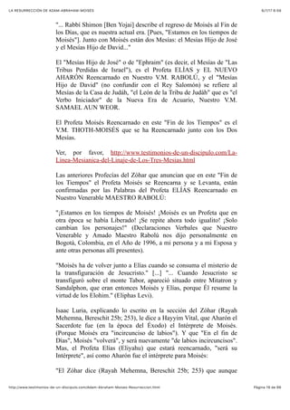 6/7/17 6&59LA RESURRECCIÓN DE ADAM-ABRAHAM-MOISÉS
Pàgina 19 de 66http://www.testimonios-de-un-discipulo.com/Adam-Abraham-Moises-Resurreccion.html
"... Rabbí Shimon [Ben Yojai] describe el regreso de Moisés al Fin de
los Días, que es nuestra actual era. [Pues, "Estamos en los tiempos de
Moisés"]. Junto con Moisés están dos Mesías: el Mesías Hijo de José
y el Mesías Hijo de David..."
El "Mesías Hijo de José" o de "Ephraim" (es decir, el Mesías de "Las
Tribus Perdidas de Israel"), es el Profeta ELÍAS y EL NUEVO
AHARÓN Reencarnado en Nuestro V.M. RABOLÚ, y el "Mesías
Hijo de David" (no confundir con el Rey Salomón) se refiere al
Mesías de la Casa de Judáh, "el León de la Tribu de Judáh" que es "el
Verbo Iniciador" de la Nueva Era de Acuario, Nuestro V.M.
SAMAEL AUN WEOR.
El Profeta Moisés Reencarnado en este "Fin de los Tiempos" es el
V.M. THOTH-MOISÉS que se ha Reencarnado junto con los Dos
Mesías.
Ver, por favor, http://www.testimonios-de-un-discipulo.com/La-
Linea-Mesianica-del-Linaje-de-Los-Tres-Mesias.html
Las anteriores Profecías del Zóhar que anuncian que en este "Fin de
los Tiempos" el Profeta Moisés se Reencarna y se Levanta, están
confirmadas por las Palabras del Profeta ELÍAS Reencarnado en
Nuestro Venerable MAESTRO RABOLÚ:
"¡Estamos en los tiempos de Moisés! ¡Moisés es un Profeta que en
otra época se había Liberado! ¡Se repite ahora todo igualito! ¡Solo
cambian los personajes!" (Declaraciones Verbales que Nuestro
Venerable y Amado Maestro Rabolú nos dijo personalmente en
Bogotá, Colombia, en el Año de 1996, a mi persona y a mi Esposa y
ante otras personas allí presentes).
"Moisés ha de volver junto a Elías cuando se consuma el misterio de
la transfiguración de Jesucristo." [...] "... Cuando Jesucristo se
transfiguró sobre el monte Tabor, apareció situado entre Mitatron y
Sandalphon, que eran entonces Moisés y Elías, porque Él resume la
virtud de los Elohim." (Eliphas Levi).
Isaac Luria, explicando lo escrito en la sección del Zóhar (Rayah
Mehemna, Bereschit 25b; 253), le dice a Hayyim Vital, que Aharón el
Sacerdote fue (en la época del Éxodo) el Intérprete de Moisés.
(Porque Moisés era "incircunciso de labios"). Y que "En el fin de
Días", Moisés "volverá", y será nuevamente "de labios incircuncisos".
Mas, el Profeta Elías (Eliyahu) que estará reencarnado, "será su
Intérprete", así como Aharón fue el intérprete para Moisés:
"El Zóhar dice (Rayah Mehemna, Bereschit 25b; 253) que aunque
 