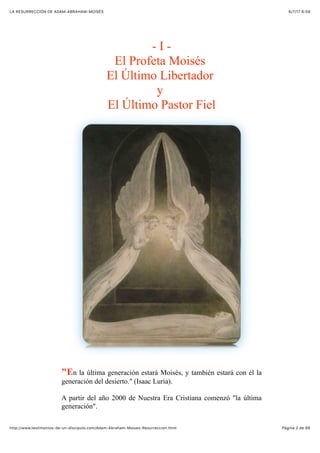 6/7/17 6&59LA RESURRECCIÓN DE ADAM-ABRAHAM-MOISÉS
Pàgina 2 de 66http://www.testimonios-de-un-discipulo.com/Adam-Abraham-Moises-Resurreccion.html
- I -
El Profeta Moisés
El Último Libertador
y
El Último Pastor Fiel
"En la última generación estará Moisés, y también estará con él la
generación del desierto." (Isaac Luria).
A partir del año 2000 de Nuestra Era Cristiana comenzó "la última
generación".
 