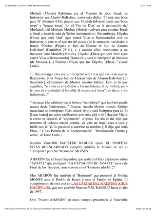 6/7/17 6&59LA RESURRECCIÓN DE ADAM-ABRAHAM-MOISÉS
Pàgina 20 de 66http://www.testimonios-de-un-discipulo.com/Adam-Abraham-Moises-Resurreccion.html
Mosheh (Moisés) Rabbeinu era el Maestro de todo Israel, su
Intérprete era Aharón HaKohen, como está dicho: 'Él será una boca
para Ti' (Shemos 4:16), puesto que Mosheh (Moisés) tenía una 'boca
torpe' y 'lengua torpe'. En el 'Fin de Días' en la generación del
Moshiach (del Mesías), Mosheh (Moisés) volverá para enseñar Toráh
a Israel y todavía será de 'labios incircuncisos'. Sin embargo, Eliyahu
(Elías) que será 'chai' (que estará Vivo o Reencarnado) será su
Intérprete, y éste es el secreto del posuk (de la sentencia, versículo, o
frase), 'Pinchas (Pinjas) el hijo de Eleazar el hijo de Aharón
HaKohen' (Bamidbar 25:11). (...) cuando ellos necesitarán a un
traductor para Mosheh (Moisés), Eliyahu (Elías) que será 'chai' (que
estará Vivo o Reencarnado) Traducirá y será el Intérprete de Mosheh
(de Moisés). (...) Pinchas (Pinjas) que fue Eliyahu. (Elías)..." (Isaac
Luria).
"... Sin embargo, esta vez su Intérprete será Elías que vivirá de nuevo.
Realmente, él es Pinjas hijo de Eleazar hijo de Aharón HaKohen [El
Sacerdote], el hermano de Moisés nuestro Rabino. Esto es lo que
significa, "Si (uno es arrastrado) a los mofadores, él se mofará, pero
(si uno es arrastrado) al humilde él encontrará favor", es decir, a los
intérpretes..."
"Un juego [de palabras] en el hebreo "mofadores" que también puede
querer decir "intérpretes..." Porque, cuando Moisés nuestro Rabino
necesitará un Intérprete, Elías, estará vivo y será Intérprete para él. Él
[Isaac Luria] no quiso explicarme esto más allá a mí [Hayyim Vital],
o cómo se conectó al "argumento" original. Un día él me dijo que
mientras él todavía estaba orando, yo veía un ángel cara a cara y
hablé con él. Yo lo presioné a decirme su nombre y él dijo que sería
Elías..." ("Las Puertas de la Reencarnación", "Introducción Treinta y
ocho", de Isaac Luria.)
Nuestro Venerable MAESTRO RABOLÚ como EL PROFETA
ELÍAS REENCARNADO cumplió también la Misión de ser el
"Intérprete" para Su "Hermano" MOISÉS.
AHARÓN fue el Sumo Sacerdote que realizó el Rito Expiatorio sobre
"AZAZEL" que prefiguró "LA EXPIACIÓN DE AZAZEL" para este
Final de los Tiempos, como consta en el "Comunicado 1612".
Mas AHARÓN fue también el "Hermano" que presentó al Profeta
MOISÉS ante el Pueblo de Israel, y ante el Faraón en Egipto. El
cumplimiento de esto está en LAS CARTAS DEL MAESTRO A SUS
DISCÍPULOS, que nos escribió Nuestro V.M. RABOLÚ hasta el año
de 1997.
Otro "Nuevo AHARÓN" en estos tiempos presentaría al Venerable
 