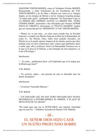 6/7/17 6&59LA RESURRECCIÓN DE ADAM-ABRAHAM-MOISÉS
Pàgina 21 de 66http://www.testimonios-de-un-discipulo.com/Adam-Abraham-Moises-Resurreccion.html
MAESTRO THOTH-MOISÉS, como el Verdadero Profeta MOISÉS
Reencarnado, y daría Testimonios de las Enseñanzas del V.M.
THOTH-MOISÉS y de Su Obra y Misión (así como en el Antiguo
Egipto, en los tiempos de Moisés y de los Antiguos Israelitas porque
"se repite todo igual", cambiando solamente "los Personajes") que es
LA MISIÓN DEL ESPÍRITU SANTO, LA MISIÓN DEL "OTRO
CONSOLADOR", prometido a Sus Discípulos por Nuestro SEÑOR
JESÚS EL CRISTO,Y, obviamente, el "NUEVO AHARÓN" tendría
que ser reconocido por Su "HERMANO" el V.M. THOTH-MOISÉS.
- "Bueno no, es que mire... en estos casos cuando hay un Enviado
Especial, a cumplir una Misión Especial en Bien de la Humanidad, tal
como lo... fue Moisés, Elías, todos estos grandes Iniciados, esa
Misión no se la puede superar ninguno de los demás, puesto que ellos
podrían estar en otras condiciones, pero vienen aquí podríamos decir
a sufrir, aquí, allá y acullá por Amor a la Humanidad. Entonces eso es
lo que se le pesa en la balanza, a una Jerarquía de esta categoría y se
le da el Privilegio."
Interlocutor:
"... Es como... pudiéramos decir: ¿Un Esplendor que se le asigna, por
la Misión que tiene?"
V.M. Rabolú:
- "Es correcto, nadie,... una persona de esas es Intocable ante las
demás Jerarquías."
Interlocutor:
- "¡Correcto! Venerable Maestro."
V.M. Rabolú:
- "UN INICIADO ASÍ, NO HAY OTRO INICIADO QUE PUEDA
METÉRSELES A INTERRUMPIRLE SU MISIÓN, Y EL QUE SE
META PUES SE VA ABAJO."
"De modo pues que eso es INTOCABLE, una máxima Autoridad
aquí en esta Era..." (Palabras Textuales de Nuestro V.M. Rabolú).
- III -
EL SEÑOR DIOS HIZO CAER
UN SUEÑO PROFUNDO SOBRE
 