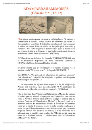 6/7/17 6&59LA RESURRECCIÓN DE ADAM-ABRAHAM-MOISÉS
Pàgina 22 de 66http://www.testimonios-de-un-discipulo.com/Adam-Abraham-Moises-Resurreccion.html
ADAM/ABRAHAM/MOISÉS
(Génesis 2:21, 15:12)
"La misma alusión puede encontrarse en las palabras "Y trajeron el
Tabernáculo a Moisés", siendo Moisés un sinónimo de Adam. El
Tabernáculo es simbólico de todos los miembros del Cuerpo cuando
lo anima un santo deseo de unión de los principios masculino y
femenino. Así, "ellos trajeron el Tabernáculo", pues la Novia ha de
ser primero traída a su Esposo, el cual subsiguientemente toma su
morada con ella de modo permanente." (El Zóhar).
El Tabernáculo es sinónimo del Sagrado TEMPLO INTERIOR, que
es la Bienamada Espiritual, el Alma Femenina Espiritual o
NUKVAH, la Novia-Esposa del Profeta Moisés.
El Zóhar enseña que el Tabernáculo o el Templo Sagrado "... es
idéntico con la "Virgen de Israel"... la Sagrada SHEJINÁH... "
Dice DIOS: "... "Yo colocaré Mi tabernáculo en medio de vosotros."
"Mi tabernáculo"... significa la Schejináh; la palabra también puede
traducirse por "mi prenda"..."
"... Por eso adonde los hijos de Israel vayan al exilio, la Schejináh [la
Prenda] está con ellos, y por eso está escrito: "Y Yo estableceré mi
tabernáculo [mi Prenda] en medio de vosotros"..." (El Zóhar).
"Así la Escritura dice: Y trajeron el Tabernáculo a Moisés. Lo trajeron
a Moisés porque vino el tiempo para sus Esponsales; exactamente
como la Novia es primero traída al Novio y luego él entra en ella; así
primero "trajeron el Tabernáculo a Moisés", y luego él entró en la
tienda de reunión. En realidad está escrito: Y Moisés no fue capaz de
entrar en la tienda de reunión, porque la nube moraba en ella, por la
razón de que Ella estaba entonces ataviándose en su gala como una
mujer se adereza para recibir a su marido; y en tal momento no es
adecuado que el marido entre en ella. Así "Moisés no fue capaz de
entrar en la tienda de reunión...", y hubieron de traer "el Tabernáculo
a Moisés"." (El Zóhar).
 