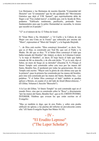 6/7/17 6&59LA RESURRECCIÓN DE ADAM-ABRAHAM-MOISÉS
Pàgina 26 de 66http://www.testimonios-de-un-discipulo.com/Adam-Abraham-Moises-Resurreccion.html
Los Hermanos y las Hermanas de nuestra Querida "Comunidad del
Desierto" son "el remanente" que ha ido quedando del "Movimiento
Gnóstico que dejó el V.M. Samael", que espiritualmente debe de
llegar a ser "Esa ciudad nueva", a medida que, con la Ayuda de Dios,
podamos "Edificarlo totalmente, purificarlo, poniendo bases
fundamentales para que la pobre Humanidad no sucumba, lo mismo
que sucedió en el pasado."
"12" es el número de las 12 Tribus de Israel.
El "Gran Muro a Su Alrededor", y "el Cuello y la Cabeza de una
Mujer con una Cinta en la Frente" que sobresalía por encima del
"Muro", representan al "Muro del Templo" y a la Sagrada Shejináh.
"... de Dios está escrito: "Dios construyó Jerusalem", es decir, Vav,
que es el Hijo, es construido por Yod Hé, que son el Padre y la
Madre. De ahí que se dice: "Y el Señor Dios construyó el lado que
había tomado del Hombre" [de Adam], es decir, la Columna Central,
"y lo trajo al Hombre", es decir, Él trajo hacia el lado que había
tomado de Hé su doncella, y de ella está dicho: "Y yo le seré, dijo el
Señor, un muro de fuego en su derredor" (Zacarías II, 9.) Porque el
futuro Templo será construido sobre esta roca por las manos del
Santo, Bendito Sea, él perdurará por todas las generaciones. De este
Templo está escrito: "Mayor será la gloria de esta última casa que de
la primera", pues la primera fue construida por las manos del hombre,
pero ésta será construida por las manos del Santo, Bendito Sea... Las
palabras: "Y el Señor Dios construyó el lado" también se pueden
aplicar a Moisés, en cuanto él es del lado de Jésed (Benevolencia)..."
(El Zóhar, Volumen I, Sección "Bereschit").
A la Luz del Zóhar, "el futuro Templo" no será construido aquí en el
mundo físico, sino que es construido sobre la "Roca" y directamente
"por las manos del Santo, Bendito Sea", que es EL CRISTO ÍNTIMO,
INTERIOR. Palabras que evocan las que están escritas en el
Evangelio:
"Mas yo también te digo, que tú eres Pedro, y sobre esta piedra
edificaré mi iglesia; y las puertas del infierno no prevalecerán contra
ella." (El Santo Evangelio Según San Mateo 16:18).
- IV -
"El Erudito Leproso"
("The Leper Scholar")
 