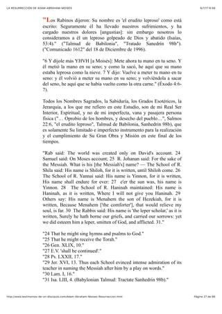6/7/17 6&59LA RESURRECCIÓN DE ADAM-ABRAHAM-MOISÉS
Pàgina 27 de 66http://www.testimonios-de-un-discipulo.com/Adam-Abraham-Moises-Resurreccion.html
"Los Rabinos dijeron: Su nombre es 'el erudito leproso' como está
escrito: Seguramente él ha llevado nuestros sufrimientos, y ha
cargado nuestros dolores [angustias]: sin embargo nosotros lo
consideramos a él un leproso golpeado de Dios y abatido (Isaías,
53:4)." ("Talmud de Babilonia", "Tratado Sanedrín 98b").
("Comunicado 1612" del 18 de Diciembre de 1996).
"6 Y díjole más YHVH [a Moisés]: Mete ahora tu mano en tu seno. Y
él metió la mano en su seno; y como la sacó, he aquí que su mano
estaba leprosa como la nieve. 7 Y dijo: Vuelve a meter tu mano en tu
seno: y él volvió a meter su mano en su seno; y volviéndola a sacar
del seno, he aquí que se había vuelto como la otra carne." (Éxodo 4:6-
7).
Todos los Nombres Sagrados, la Sabiduría, los Grados Esotéricos, la
Jerarquía, a los que me refiero en este Estudio, son de mi Real Ser
Interior, Espiritual, y no de mi imperfecta, vana y pasajera persona
física ("… Oprobio de los hombres, y desecho del pueblo…", Salmos
22:6, "el erudito leproso", Talmud de Babilonia, Sanhedrin 98b), que
es solamente Su limitado e imperfecto instrumento para la realización
y el cumplimiento de Su Gran Obra y Misión en este final de los
tiempos.
"Rab said: The world was created only on David's account. 24
Samuel said: On Moses account; 25 R. Johanan said: For the sake of
the Messiah. What is his [the Messiah's] name? — The School of R.
Shila said: His name is Shiloh, for it is written, until Shiloh come. 26
The School of R. Yannai said: His name is Yinnon, for it is written,
His name shall endure for ever: 27 e'er the sun was, his name is
Yinnon. 28 The School of R. Haninah maintained: His name is
Haninah, as it is written, Where I will not give you Haninah. 29
Others say: His name is Menahem the son of Hezekiah, for it is
written, Because Menahem ['the comforter'], that would relieve my
soul, is far. 30 The Rabbis said: His name is 'the leper scholar,' as it is
written, Surely he hath borne our griefs, and carried our sorrows: yet
we did esteem him a leper, smitten of God, and afflicted. 31."
"24 That he might sing hymns and psalms to God."
"25 That he might receive the Torah."
"26 Gen. XLIX, 10."
"27 E.V. 'shall be continued'."
"28 Ps. LXXII, 17."
"29 Jer. XVI, 13. Thus each School evinced intense admiration of its
teacher in naming the Messiah after him by a play on words."
"30 Lam. I, 16."
"31 Isa. LIII, 4. (Babylonian Talmud: Tractate Sanhedrin 98b)."
 