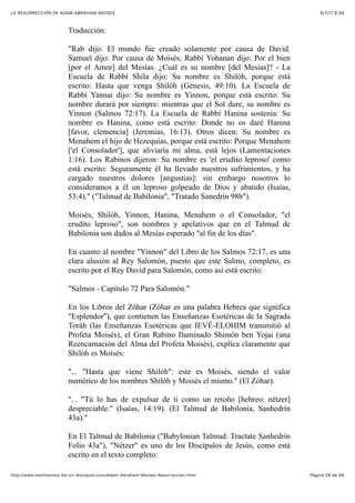 6/7/17 6&59LA RESURRECCIÓN DE ADAM-ABRAHAM-MOISÉS
Pàgina 28 de 66http://www.testimonios-de-un-discipulo.com/Adam-Abraham-Moises-Resurreccion.html
Traducción:
"Rab dijo: El mundo fue creado solamente por causa de David.
Samuel dijo: Por causa de Moisés; Rabbí Yohanan dijo: Por el bien
[por el Amor] del Mesías. ¿Cuál es su nombre [del Mesías]? - La
Escuela de Rabbí Shila dijo: Su nombre es Shilóh, porque está
escrito: Hasta que venga Shilóh (Génesis, 49:10). La Escuela de
Rabbí Yannai dijo: Su nombre es Yinnon, porque está escrito: Su
nombre durará por siempre: mientras que el Sol dure, su nombre es
Yinnon (Salmos 72:17). La Escuela de Rabbí Hanina sostenía: Su
nombre es Hanina, como está escrito: Donde no os daré Hanina
[favor, clemencia] (Jeremías, 16:13). Otros dicen: Su nombre es
Menahem el hijo de Hezequías, porque está escrito: Porque Menahem
['el Consolador'], que aliviaría mi alma, está lejos (Lamentaciones
1:16). Los Rabinos dijeron: Su nombre es 'el erudito leproso' como
está escrito: Seguramente él ha llevado nuestros sufrimientos, y ha
cargado nuestros dolores [angustias]: sin embargo nosotros lo
consideramos a él un leproso golpeado de Dios y abatido (Isaías,
53:4)." ("Talmud de Babilonia", "Tratado Sanedrín 98b").
Moisés, Shilóh, Yinnon, Hanina, Menahem o el Consolador, "el
erudito leproso", son nombres y apelativos que en el Talmud de
Babilonia son dados al Mesías esperado "al fin de los días".
En cuanto al nombre "Yinnon" del Libro de los Salmos 72:17, es una
clara alusión al Rey Salomón, puesto que este Salmo, completo, es
escrito por el Rey David para Salomón, como así está escrito:
"Salmos - Capítulo 72 Para Salomón."
En los Libros del Zóhar (Zóhar es una palabra Hebrea que significa
"Esplendor"), que contienen las Enseñanzas Esotéricas de la Sagrada
Toráh (las Enseñanzas Esotéricas que IEVÉ-ELOHIM transmitió al
Profeta Moisés), el Gran Rabino Iluminado Shimón ben Yojai (una
Reencarnación del Alma del Profeta Moisés), explica claramente que
Shilóh es Moisés:
"... "Hasta que viene Shilóh": este es Moisés, siendo el valor
numérico de los nombres Shilóh y Moisés el mismo." (El Zóhar).
"... "Tú lo has de expulsar de ti como un retoño [hebreo: nétzer]
despreciable." (Isaías, 14:19). (El Talmud de Babilonia, Sanhedrín
43a)."
En El Talmud de Babilonia ("Babylonian Talmud: Tractate Sanhedrin
Folio 43a"), "Nétzer" es uno de los Discípulos de Jesús, como está
escrito en el texto completo:
 