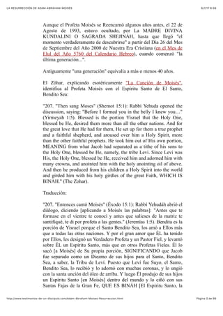 6/7/17 6&59LA RESURRECCIÓN DE ADAM-ABRAHAM-MOISÉS
Pàgina 3 de 66http://www.testimonios-de-un-discipulo.com/Adam-Abraham-Moises-Resurreccion.html
Aunque el Profeta Moisés se Reencarnó algunos años antes, el 22 de
Agosto de 1993, estuvo ocultado, por La MADRE DIVINA
KUNDALINI O SAGRADA SHEJINÁH, hasta que llegó "el
momento verdaderamente de descubrirse" a partir del Día 26 del Mes
de Septiembre del Año 2000 de Nuestra Era Cristiana (en el Mes de
Elul del Año 5760 del Calendario Hebreo), cuando comenzó "la
última generación...".
Antiguamente "una generación" equivalía a más o menos 40 años.
El Zóhar, explicando esotéricamente "La Canción de Moisés",
identifica al Profeta Moisés con el Espíritu Santo de El Santo,
Bendito Sea:
"207. "Then sang Moses" (Shemot 15:1): Rabbi Yehuda opened the
discussion, saying: "Before I formed you in the belly I knew you…"
(Yirmeyah 1:5). Blessed is the portion Yisrael that the Holy One,
blessed be He, desired them more than all the other nations. And for
the great love that He had for them, He set up for them a true prophet
and a faithful shepherd, and aroused over him a Holy Spirit, more
than the other faithful prophets. He took him out of His own portion,
MEANING from what Jacob had separated as a tithe of his sons to
the Holy One, blessed be He, namely, the tribe Levi. Since Levi was
His, the Holy One, blessed be He, received him and adorned him with
many crowns, and anointed him with the holy anointing oil of above.
And then he produced from his children a Holy Spirit into the world
and girded him with his holy girdles of the great Faith, WHICH IS
BINAH." (The Zohar).
Traducción:
"207. "Entonces cantó Moisés" (Éxodo 15:1): Rabbí Yehudáh abrió el
diálogo, diciendo [aplicando a Moisés las palabras]: "Antes que te
formase en el vientre te conocí y antes que salieses de la matriz te
santifiqué, te di por profeta a las gentes." (Jeremías 1:5). Bendita es la
porción de Yisrael porque el Santo Bendito Sea, los amó a Ellos más
que a todas las otras naciones. Y por el gran amor que ÉL ha tenido
por Ellos, les designó un Verdadero Profeta y un Pastor Fiel, y levantó
sobre ÉL un Espíritu Santo, más que en otros Profetas Fieles. Él lo
sacó [a Moisés] de Su propia porción, SIGNIFICANDO que Jacob
fue separado como un Diezmo de sus hijos para el Santo, Bendito
Sea, a saber, la Tribu de Leví. Puesto que Leví fue Suyo, el Santo,
Bendito Sea, lo recibió y lo adornó con muchas coronas, y lo ungió
con la santa unción del óleo de arriba. Y luego Él produjo de sus hijos
un Espíritu Santo [en Moisés] dentro del mundo y lo ciñó con sus
Santas Fajas de la Gran Fe, QUE ES BINÁH [El Espíritu Santo, la
 