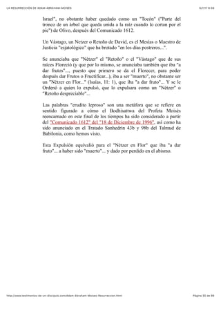 6/7/17 6&59LA RESURRECCIÓN DE ADAM-ABRAHAM-MOISÉS
Pàgina 30 de 66http://www.testimonios-de-un-discipulo.com/Adam-Abraham-Moises-Resurreccion.html
Israel", no obstante haber quedado como un "Tocón" ("Parte del
tronco de un árbol que queda unida a la raíz cuando lo cortan por el
pie") de Olivo, después del Comunicado 1612.
Un Vástago, un Netzer o Retoño de David, es el Mesías o Maestro de
Justicia "esjatológico" que ha brotado "en los días postreros...".
Se anunciaba que "Nétzer" el "Retoño" o el "Vástago" que de sus
raíces Floreció (y que por lo mismo, se anunciaba también que iba "a
dar frutos"..., puesto que primero se da el Florecer, para poder
después dar Frutos o Fructificar...), iba a ser "muerto", no obstante ser
un "Nétzer en Flor..." (Isaías, 11: 1), que iba "a dar fruto"... Y se le
Ordenó a quien lo expulsó, que lo expulsara como un "Nétzer" o
"Retoño despreciable"...
Las palabras "erudito leproso" son una metáfora que se refiere en
sentido figurado a cómo el Bodhisattwa del Profeta Moisés
reencarnado en este final de los tiempos ha sido considerado a partir
del "Comunicado 1612" del "18 de Diciembre de 1996", así como ha
sido anunciado en el Tratado Sanhedrín 43b y 98b del Talmud de
Babilonia, como hemos visto.
Esta Expulsión equivalió para el "Nétzer en Flor" que iba "a dar
fruto"... a haber sido "muerto"... y dado por perdido en el abismo.
 