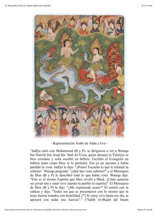 6/7/17 6&59LA RESURRECCIÓN DE ADAM-ABRAHAM-MOISÉS
Pàgina 31 de 66http://www.testimonios-de-un-discipulo.com/Adam-Abraham-Moises-Resurreccion.html
- Representación Árabe de Adán y Eva -
"Jadîÿa salió con Muhammad (B y P), se dirigieron a ver a Waraqa
bin Nawfal bin Asad bin 'Abd Al-'Uzza, quien durante la Ÿahiliya se
hizo cristiano y solía escribir en hebreo. Escribió el Evangelio en
hebreo tanto como Dios se lo permitió. Era ya un anciano y había
perdido la vista. Jadîÿa le dijo: "¡Primo! Escucha lo que te relatará tu
sobrino". Waraqa preguntó: "¿Qué has visto sobrino?" y el Mensajero
de Dios (B y P) le describió todo lo que había visto. Waraqa dijo.
"Este es el mismo Espíritu que Dios reveló a Mûsâ. ¡Cómo quisiera
ser joven aún y estar vivo cuando tu pueblo te expulse!" El Mensajero
de Dios (B y P) le dijo: "¿Me expulsarán acaso?" Él asintió con la
cabeza y dijo: "Todos los que se presentaron con lo mismo que tú
traes fueron tratados con hostilidad. [*] Si estoy vivo hasta ese día, te
apoyaré con todas mis fuerzas"." ("Sahîh Al-Bujârî del Imam
 