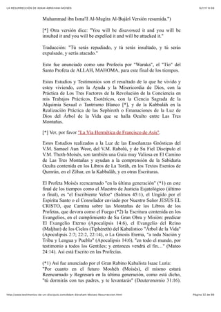 6/7/17 6&59LA RESURRECCIÓN DE ADAM-ABRAHAM-MOISÉS
Pàgina 32 de 66http://www.testimonios-de-un-discipulo.com/Adam-Abraham-Moises-Resurreccion.html
Muhammad ibn Isma'îl Al-Mugîra Al-Bujârî Versión resumida.")
[*] Otra versión dice: "You will be disavowed it and you will be
insulted it and you will be expelled it and will be attacked it."
Traducción: "Tú serás repudiado, y tú serás insultado, y tú serás
expulsado, y serás atacado."
Esto fue anunciado como una Profecía por "Waraka", el "Tío" del
Santo Profeta de ALLAH, MAHOMA, para este final de los tiempos.
Estos Estudios y Testimonios son el resultado de lo que he vivido y
estoy viviendo, con la Ayuda y la Misericordia de Dios, con la
Práctica de Los Tres Factores de la Revolución de la Conciencia en
mis Trabajos Prácticos, Esotéricos, con la Ciencia Sagrada de la
Alquimia Sexual o Tantrismo Blanco [*], y de la Kabbaláh en la
Realización Práctica de las Sephiroth o Emanaciones de la Luz de
Dios del Árbol de la Vida que se halla Oculto entre Las Tres
Montañas.
[*] Ver, por favor "La Vía Hermética de Francisco de Asís".
Estos Estudios realizados a la Luz de las Enseñanzas Gnósticas del
V.M. Samael Aun Weor, del V.M. Rabolú, y de Su Fiel Discípulo el
V.M. Thoth-Moisés, son también una Guía muy Valiosa en El Camino
de Las Tres Montañas y ayudan a la comprensión de la Sabiduría
Oculta contenida en los Libros de La Toráh, en los Textos Esenios de
Qumrán, en el Zóhar, en la Kabbaláh, y en otras Escrituras.
El Profeta Moisés reencarnado "en la última generación" (*1) en este
final de los tiempos como el Maestro de Justicia Esjatológico (último
o final), es "el Escribiente Veloz" (Salmos 45:1), el Ungido por el
Espíritu Santo o el Consolador enviado por Nuestro Señor JESÚS EL
CRISTO, que Camina sobre las Montañas de los Libros de los
Profetas, que devora como el Fuego (*2) la Escritura contenida en los
Evangelios, en el cumplimiento de Su Gran Obra y Misión: predicar
El Evangelio Eterno (Apocalipsis 14:6), el Evangelio del Reino
(Maljhut) de los Cielos (Tiphéreth) del Kabalístico "Árbol de la Vida"
(Apocalipsis 2:7; 22:2, 22:14), o La Gnosis Eterna, "a toda Nación y
Tribu y Lengua y Pueblo" (Apocalipsis 14:6), "en todo el mundo, por
testimonio a todos los Gentiles; y entonces vendrá el fin…" (Mateo
24:14). Así está Escrito en las Profecías.
(*1) Así fue anunciado por el Gran Rabino Kabalista Isaac Luria:
"Por cuanto en el futuro Moshéh (Moisés), él mismo estará
Reencarnado y Regresará en la última generación, como está dicho,
"tú dormirás con tus padres, y te levantarás" (Deuteronomio 31:16).
 