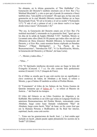 6/7/17 6&59LA RESURRECCIÓN DE ADAM-ABRAHAM-MOISÉS
Pàgina 33 de 66http://www.testimonios-de-un-discipulo.com/Adam-Abraham-Moises-Resurreccion.html
No obstante, en la última generación, el "Dor HaMidbar" ("La
Generación del Desierto") también retornará con el Erev Rav ("La
Multitud Mezclada"), y esto es por qué el posuk (la sentencia o frase)
también dice, "este pueblo se levantará". De aquí que, no hay una sola
generación en la cual Moshéh (Moisés) nuestro Rabino no se haya
Reencarnado b'sod, "El sol se levanta y el sol se oculta" ("Eclesiastés
1:5") "Y sale el sol, y pónese el sol, y con deseo vuelve á su lugar
donde torna á nacer." (Eclesiastés 1:4)."
"Por eso, la Generación del Desierto estará con el Erev Rav ("la
multitud mezclada"), retornando en la generación final, "igual que en
los días de la salida de Egipto (Michah 7:15)". También, Moisés se
Levantará entre ellos (Deut.18:18) puesto que todos ellos son del sod
(Misterio) de Da'as [Gnosis]: Moshéh [Moisés], la Generación del
Desierto, y el Erev Rav, como nosotros hemos explicado en Parashas
Shemos." ("Shaar HaGilgulim", o "La Puerta de las
Reencarnaciones", "Introducción XX", "4. La Rectificación, Moisés,
la Generación del Desierto y el Mesías", de Isaac Luria).
- "... Moisés y todos ellos..."
- "Ellos…"
(*2) "El Spiritualis intellectus devorará como un fuego la letra del
Evangelio (Concord. f. 7 a.). En ello consiste finis perfectionis
nostrae (Concord. f. 6 b.)" (Joaquín de Fiore).
En el Zóhar se enseña que lo que está escrito (en un significado o
clave esotérica) de Adam, de Abraham y de Israel, se refiere a
Moisés, y que el Salmo 45 también se refiere al Profeta Moisés.
El "Comentario" al Libro de los Salmos de los Textos Esenios de
Qumrán interpreta que el Salmo 45 "... se refiere al Maestro de
Justicia…" del final de los tiempos.
El Libro del Génesis es un Libro Esotérico de Alquimia y de
Kabbaláh. Mas también es un Libro que relata en Lenguaje Oculto las
anteriores Reencarnaciones del Profeta Moisés, reencarnado como
Abraham, luego como Isaac llamado veladamente "Hijo" de
Abraham, luego como Jacob, "Hijo" de Isaac; en fin, como José que
era la Humana Persona o Bodhisattwa de Su Real Ser interior,
espiritual, Jacob, como está escrito:
"... 'Estas son las generaciones de Jacob: José...', y José estaba aquí
incluido en Jacob. ¿Quién puede captar plenamente los secretos de la
Toráh?" (El Zóhar).
 