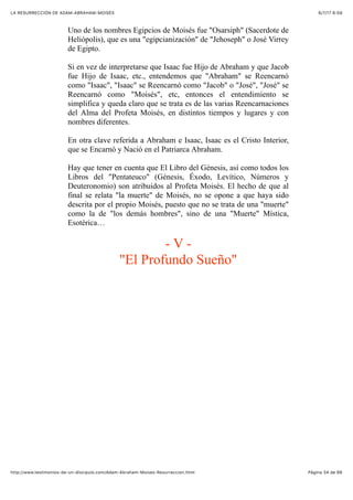 6/7/17 6&59LA RESURRECCIÓN DE ADAM-ABRAHAM-MOISÉS
Pàgina 34 de 66http://www.testimonios-de-un-discipulo.com/Adam-Abraham-Moises-Resurreccion.html
Uno de los nombres Egipcios de Moisés fue "Osarsiph" (Sacerdote de
Heliópolis), que es una "egipcianización" de "Jehoseph" o José Virrey
de Egipto.
Si en vez de interpretarse que Isaac fue Hijo de Abraham y que Jacob
fue Hijo de Isaac, etc., entendemos que "Abraham" se Reencarnó
como "Isaac", "Isaac" se Reencarnó como "Jacob" o "José", "José" se
Reencarnó como "Moisés", etc, entonces el entendimiento se
simplifica y queda claro que se trata es de las varias Reencarnaciones
del Alma del Profeta Moisés, en distintos tiempos y lugares y con
nombres diferentes.
En otra clave referida a Abraham e Isaac, Isaac es el Cristo Interior,
que se Encarnó y Nació en el Patriarca Abraham.
Hay que tener en cuenta que El Libro del Génesis, así como todos los
Libros del "Pentateuco" (Génesis, Éxodo, Levítico, Números y
Deuteronomio) son atribuidos al Profeta Moisés. El hecho de que al
final se relata "la muerte" de Moisés, no se opone a que haya sido
descrita por el propio Moisés, puesto que no se trata de una "muerte"
como la de "los demás hombres", sino de una "Muerte" Mística,
Esotérica…
- V -
"El Profundo Sueño"
 