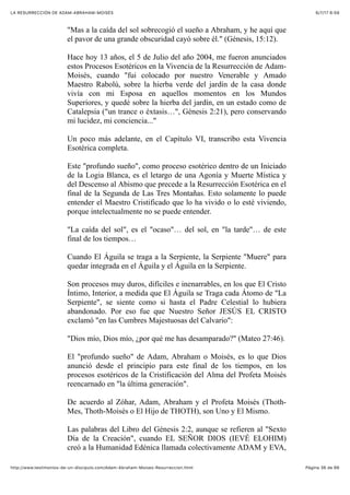6/7/17 6&59LA RESURRECCIÓN DE ADAM-ABRAHAM-MOISÉS
Pàgina 36 de 66http://www.testimonios-de-un-discipulo.com/Adam-Abraham-Moises-Resurreccion.html
"Mas a la caída del sol sobrecogió el sueño a Abraham, y he aquí que
el pavor de una grande obscuridad cayó sobre él." (Génesis, 15:12).
Hace hoy 13 años, el 5 de Julio del año 2004, me fueron anunciados
estos Procesos Esotéricos en la Vivencia de la Resurrección de Adam-
Moisés, cuando "fui colocado por nuestro Venerable y Amado
Maestro Rabolú, sobre la hierba verde del jardín de la casa donde
vivía con mi Esposa en aquellos momentos en los Mundos
Superiores, y quedé sobre la hierba del jardín, en un estado como de
Catalepsia ("un trance o éxtasis…", Génesis 2:21), pero conservando
mi lucidez, mi conciencia..."
Un poco más adelante, en el Capítulo VI, transcribo esta Vivencia
Esotérica completa.
Este "profundo sueño", como proceso esotérico dentro de un Iniciado
de la Logia Blanca, es el letargo de una Agonía y Muerte Mística y
del Descenso al Abismo que precede a la Resurrección Esotérica en el
final de la Segunda de Las Tres Montañas. Esto solamente lo puede
entender el Maestro Cristificado que lo ha vivido o lo esté viviendo,
porque intelectualmente no se puede entender.
"La caída del sol", es el "ocaso"… del sol, en "la tarde"… de este
final de los tiempos…
Cuando El Águila se traga a la Serpiente, la Serpiente "Muere" para
quedar integrada en el Águila y el Águila en la Serpiente.
Son procesos muy duros, difíciles e inenarrables, en los que El Cristo
Íntimo, Interior, a medida que El Águila se Traga cada Átomo de "La
Serpiente", se siente como si hasta el Padre Celestial lo hubiera
abandonado. Por eso fue que Nuestro Señor JESÚS EL CRISTO
exclamó "en las Cumbres Majestuosas del Calvario":
"Dios mío, Dios mío, ¿por qué me has desamparado?" (Mateo 27:46).
El "profundo sueño" de Adam, Abraham o Moisés, es lo que Dios
anunció desde el principio para este final de los tiempos, en los
procesos esotéricos de la Cristificación del Alma del Profeta Moisés
reencarnado en "la última generación".
De acuerdo al Zóhar, Adam, Abraham y el Profeta Moisés (Thoth-
Mes, Thoth-Moisés o El Hijo de THOTH), son Uno y El Mismo.
Las palabras del Libro del Génesis 2:2, aunque se refieren al "Sexto
Día de la Creación", cuando EL SEÑOR DIOS (IEVÉ ELOHIM)
creó a la Humanidad Edénica llamada colectivamente ADAM y EVA,
 