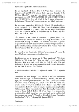 6/7/17 6&59LA RESURRECCIÓN DE ADAM-ABRAHAM-MOISÉS
Pàgina 37 de 66http://www.testimonios-de-un-discipulo.com/Adam-Abraham-Moises-Resurreccion.html
tienen otros significados o Claves Esotéricas.
En un significado el "Sexto Día de la Creación", se refiere a la
Creación del ADAM-EVA interior dentro de cada Iniciado de la
LOGIA BLANCA que, por su trabajo práctico, continuo y
permanente con LOS TRES FACTORES DE LA REVOLUCIÓN DE
LA CONCIENCIA, llega al Nivel de la Creación Alquímica y
Kabalista del ADAM-EVA interior, esotérico, individual, particular.
En otra clave, las palabras del Libro del Génesis 2:2, son Proféticas,
como está escrito en el Libro del Zóhar, en donde el Gran Rabino
Iluminado SIMEÓN BEN YOJAI (que fue una Reencarnación del
Alma del Profeta MOISÉS y al mismo tiempo del ÁNGEL DE LA
FAZ DEL SEÑOR), dice:
"Él anunció el fin desde el comienzo…" (Isaías XLVI, 10),
explicando que "lo que está dicho de ADAM" y de ABRAHAM, se
refiere "a MOISÉS y a ISRAEL… en el último cautiverio…", que es
el que está aconteciendo en esta "última Generación" (que comenzó a
partir del año 2000 de Nuestra Era Cristiana) de la "Cuarta Noche de
Pascua" de este "final de los tiempos".
De acuerdo a las Cronologías Bíblicas "una generación" consta de
unos 40 años, o poco más, aproximadamente…
Proféticamente, en el campo de la "Era Mesiánica", "El Sexto
Milenio" o "El Sexto Día" ("Día por Año" - Libro del Profeta
Ezequiel, 4:6), concluyó en el Mes de Elul del año 5760 del
Calendario Hebreo, que se correspondió con el Mes de Septiembre
del año 2000 de Nuestra Era Cristiana.
A partir de entonces comenzó "El Séptimo Milenio"… o "El Séptimo
Día"…
"The verse "let there be light" [1:3] teaches us that God created the
world from the light. As soon as the Holy One said, "let there be
light," the world began to be created. The word "And it was" has the
numerical value of twenty-five, which shows that the world was
created on the twenty-fifth of Ellul. As the Talmud says, "the world
was created in Tishrei." That is to say, the creation was completed in
Tishrei, since Adam was created on Rosh Hashanah, which is the
same as Rosh Hodesh Tishrei. 15 When Adam was created, the
creation of the whole world had been completed, and everything had
been created previously." ("Ze'enah U-Re'enah: A Critical Translation
into English.") * ("15 Pesikta de-Rab Kahana, 23.1.")
Traducción:
 