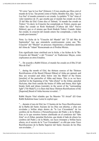 6/7/17 6&59LA RESURRECCIÓN DE ADAM-ABRAHAM-MOISÉS
Pàgina 38 de 66http://www.testimonios-de-un-discipulo.com/Adam-Abraham-Moises-Resurreccion.html
"El verso "que la Luz Sea" [Génesis 1:3] nos enseña que Dios creó el
mundo de la luz. Tan pronto como el Santo, Bendito Sea, dijo, "que la
Luz Sea" el mundo comenzó a ser creado. La palabra "Y fue" tiene el
valor numérico de 25, que enseña que el mundo fue creado en el día
25 del Mes de Elul. Como dice el Talmud, "el mundo fue creado en
Tishrei." Es decir, la Creación fue completada en Tishrei, puesto que
Adam fue creado en Rosh Hashanah ["Cabeza del Año" Nuevo
Hebreo], que es el mismo que Rosh Hodesh Tishrei. Cuando Adam
fue creado, la creación del mundo entero fue completada, y todo fue
creado previamente."
Nota: La fecha de la "Creación del Mundo" del "25 del Mes de
Septiembre" hay que entenderla esotéricamente como una "Re-
Creación" del "Mundo" en procesos Alquimistas y Kabalistas dentro
del Alma de "Adam" Reencarnado en el Profeta Moisés.
Este significado tiene similitud con la fecha, o las fechas de la "Re-
Creación del Mundo" o del "Cosmos" en Tradiciones Mayas, como
explicamos en otros Estudios.
"… De acuerdo a Rabbí Eliézer, el mundo fue creado en el Día 25 del
Mes de Elul."
"... during the month of Elul, the thirteen sources of the Thirteen
Rectifications of the Beard [Tikunei Dikna] of Atika are opened, and
they are revealed and shine below into the Makif of the brains
[mochin] of the partzufim of Abba and Imma. This is as we have
clarified in the beginning of the "Idra [Zuta]" in the Zohar, parashat
HaAzinu, that from outside the brains of Abba and Imma, their light
breaks forth and shines [outside], in the secret of the "surrounding
light" ["Or Makif"]; it is there that these Thirteen Rectifications of the
[Supernal] Beard of Atika become revealed…"
Rabbí Hayim Vital relataba que Su Maestro "El Arizal" (El Gran
Rabbí Kabalista Isaac Luria) le explicó que:
"… durante el mes de Elul, las 13 fuentes de las Trece Rectificaciones
de la Barba del Santo Anciano de los Días son abiertas, y ellas son
reveladas y brillan abajo dentro de "la Luz Circundante" de los
cerebros de los Rostros o Personificaciones del Padre y de la Madre.
Esto es lo que nosotros hemos clarificado en el comienzo del "Idra
Zuta" en el Zóhar, parashat HaAzinu, que desde el lado de afuera los
cerebros del Padre y de la Madre, sus luces irrumpen y brillan hacia
afuera, en el secreto de la "Luz Circundante"; es allá que estas Trece
Rectificaciones de la Barba Superior del Santo Anciano de los Días
son reveladas…"
 