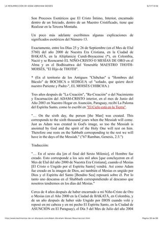 6/7/17 6&59LA RESURRECCIÓN DE ADAM-ABRAHAM-MOISÉS
Pàgina 39 de 66http://www.testimonios-de-un-discipulo.com/Adam-Abraham-Moises-Resurreccion.html
Son Procesos Esotéricos que El Cristo Íntimo, Interior, encarnado
dentro de un Iniciado, dentro de un Maestro Cristificado, tiene que
Realizar en la Tercera Montaña.
Un poco más adelante escribimos algunas explicaciones de
significados esotéricos del Número 13.
Exactamente, entre los Días 25 y 26 de Septiembre (en el Mes de Elul
5760) del año 2000 de Nuestra Era Cristiana, en la Ciudad de
BAKATÁ, en la Altiplanicie Cundi-Boyacense (*), en Colombia,
Nació y se Reencarnó EL NIÑO-CRISTO O MESÍAS DE ORO en el
Alma y en el Bodhisattwa del Venerable MAESTRO THOTH-
MOISÉS, "El Hijo de THOTH".
* (En el territorio de los Antiguos "Chibchas" u "Hombres del
Báculo" de BOCHICA o SEDIGUA -el "soñado, que quiere decir
nuestro Pariente y Padre-", EL MOISÉS CHIBCHA.)
Tres años después de "La Creación", "Re-Creación" o del Nacimiento
y Encarnación del ADAM-CRISTO interior, en el mes de Junio del
Año 2003 en Nuestro Hogar en Asunción, Paraguay, recibí La Paloma
del Espíritu Santo, como lo escribí en "El Cielo está en la Tierra".
"… On the sixth day, the person [the Man] was created. This
corresponds to the sixth thousand years when the Messiah will come.
Just as Adam was created in God's image, so too the Messiah is
anointed by God and the spirit of the Holy One will rest on him.
Therefore one rests on the Sabbath corresponding to the rest we will
have in the days of the Messiah." ("67 Ramban, Genesis, 2:3.")
Traducción:
"… En el sexto día [en el final del Sexto Milenio], el Hombre fue
creado. Esto corresponde a los seis mil años [que concluyeron en el
Mes de Elul del año 2000 de Nuestra Era Cristiana], cuando el Mesías
[El Cristo o Ungido por el Espíritu Santo] vendrá. Así como Adam
fue creado en la imagen de Dios, así también el Mesías es ungido por
Dios y el Espíritu del Santo [Bendito Sea] reposará sobre él. Por lo
tanto uno descansa en el Shabbath correspondiendo al descanso que
nosotros tendremos en los días del Mesías."
Cerca de 4 años después de haber encarnado a mi Niño-Cristo de Oro
o Mesías (en el Año 2000 en la Ciudad de BAKATÁ, en Colombia, y
de un año después de haber sido Ungido por DIOS cuando voló y
reposó en mi cabeza y en mi pecho El Espíritu Santo, en la Ciudad de
ASUNCIÓN en El Paraguay), el Día 5 del Mes de Julio del año 2004
 