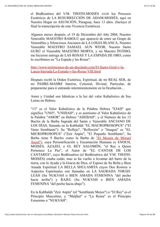 6/7/17 6&59LA RESURRECCIÓN DE ADAM-ABRAHAM-MOISÉS
Pàgina 40 de 66http://www.testimonios-de-un-discipulo.com/Adam-Abraham-Moises-Resurreccion.html
el Bodhisattwa del V.M. THOTH-MOISÉS vivió los Procesos
Esotéricos de LA RESURRECCIÓN DE ADAM-MOISÉS, aquí en
Nuestro Hogar en ASUNCIÓN, Paraguay, hace 13 años. (Incluyo al
final la transcripción de esta Vivencia Esotérica).
Algunos meses después, el 19 de Diciembre del Año 2004, Nuestro
Venerable MAESTRO RABOLÚ que apareció de entre un Grupo de
Venerables y Silenciosos Ancianos de LA LOGIA BLANCA, Nuestro
Venerable MAESTRO SAMAEL AUN WEOR, Nuestro Santo
GURÚ el Venerable MAESTRO MORYA, y mi Maestro ÍNTIMO,
me hicieron entrega de LAS ROSAS Y LA ESPADA DE ORO, como
lo escribimos en "La Espada y las Rosas":
http://www.testimonios-de-un-discipulo.com/El-Santo-Grial-y-la-
Lanza-Sagrada/La-Espada-y-las-Rosas-VIII.html
Después recibí la Orden Esotérica, Espiritual, de mi REAL SER, de
mi PADRE-MADRE Interior, Celestial, Divinal, Particular, de
prepararme para ir entrando intermitentemente en la Ocultación…
Amor y Unidad son Idénticas a la luz del valor Kabalístico de Sus
Letras en Hebreo.
"13" es el Valor Kabalístico de la Palabra Hebrea "EJAD" que
significa "UNO", "UNIDAD", y es asimismo el Valor Kabalístico de
la Palabra "AMOR" en Hebreo "AHEBAH", y el Número de los 13
Bucles de la Barba Sagrada del Santo y Venerable ANCIANO DE
LOS DÍAS, llamado en la Kabbaláh "EL MACROPROSOPUS" ("El
Vasto Semblante"). Su "Reflejo", "Reflexión" o "Imagen" es "EL
MICROPROSOPUS" ("Zeir Anpín", "El Pequeño Semblante", Su
Barba tiene 9 Bucles como la Barba de "El Moisés de Miguel
Ángel"), cuya Personificación y Encarnación Humana es ENOCH,
MOISÉS, AZAZEL o EL REY SALOMÓN, "el Rey a Quien
Pertenece La Paz", el Autor de "EL CANTAR DE LOS
CANTARES", cuyo Bodhisattwa (el Bodhisattwa del V.M. THOTH-
MOISÉS) estaba caído, mas se ha vuelto a levantar del barro de la
tierra, con la Ayuda y la Gracia de Dios, el Esposo de Su Bella y Bien
Amada Espiritual LA BELLA SHULAMITA cuyos Dos Rostros o
Aspectos Espirituales son llamadas en LA SAGRADA TORÁH:
LEÁH (Su NUKVAH o BIEN AMADA FEMENINA "del pecho
hacia arriba") y RAJEL (Su NUKVAH o BIEN AMADA
FEMENINA "del pecho hacia abajo").
En la Kabbaláh "Zeir Anpín" (el "Semblante Menor") o "El Rey" es el
Principio Masculino, y "Maljhut" o "La Reina" es el Principio
Femenino o "NUKVAH".
 