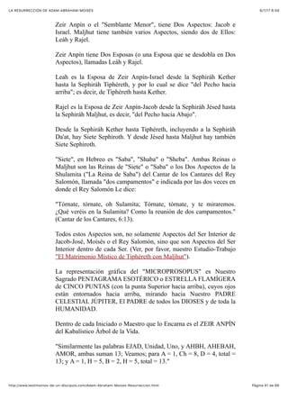 6/7/17 6&59LA RESURRECCIÓN DE ADAM-ABRAHAM-MOISÉS
Pàgina 41 de 66http://www.testimonios-de-un-discipulo.com/Adam-Abraham-Moises-Resurreccion.html
Zeir Anpín o el "Semblante Menor", tiene Dos Aspectos: Jacob e
Israel. Maljhut tiene también varios Aspectos, siendo dos de Ellos:
Leáh y Rajel.
Zeir Anpín tiene Dos Esposas (o una Esposa que se desdobla en Dos
Aspectos), llamadas Leáh y Rajel.
Leah es la Esposa de Zeir Anpín-Israel desde la Sephiráh Kether
hasta la Sephiráh Tiphéreth, y por lo cual se dice "del Pecho hacia
arriba"; es decir, de Tiphéreth hasta Kether.
Rajel es la Esposa de Zeir Anpín-Jacob desde la Sephiráh Jésed hasta
la Sephiráh Maljhut, es decir, "del Pecho hacia Abajo".
Desde la Sephiráh Kether hasta Tiphéreth, incluyendo a la Sephiráh
Da'at, hay Siete Sephiroth. Y desde Jésed hasta Maljhut hay también
Siete Sephiroth.
"Siete", en Hebreo es "Saba", "Shaba" o "Sheba". Ambas Reinas o
Maljhut son las Reinas de "Siete" o "Saba" o los Dos Aspectos de la
Shulamita ("La Reina de Saba") del Cantar de los Cantares del Rey
Salomón, llamada "dos campamentos" e indicada por las dos veces en
donde el Rey Salomón Le dice:
"Tórnate, tórnate, oh Sulamita; Tórnate, tórnate, y te miraremos.
¿Qué veréis en la Sulamita? Como la reunión de dos campamentos."
(Cantar de los Cantares, 6:13).
Todos estos Aspectos son, no solamente Aspectos del Ser Interior de
Jacob-José, Moisés o el Rey Salomón, sino que son Aspectos del Ser
Interior dentro de cada Ser. (Ver, por favor, nuestro Estudio-Trabajo
"El Matrimonio Místico de Tiphéreth con Maljhut").
La representación gráfica del "MICROPROSOPUS" es Nuestro
Sagrado PENTAGRAMA ESOTÉRICO o ESTRELLA FLAMÍGERA
de CINCO PUNTAS (con la punta Superior hacia arriba), cuyos ojos
están entornados hacia arriba, mirando hacia Nuestro PADRE
CELESTIAL JÚPITER, El PADRE de todos los DIOSES y de toda la
HUMANIDAD.
Dentro de cada Iniciado o Maestro que lo Encarna es el ZEIR ANPÍN
del Kabalístico Árbol de la Vida.
"Similarmente las palabras EJAD, Unidad, Uno, y AHBH, AHEBAH,
AMOR, ambas suman 13; Veamos; para A = 1, Ch = 8, D = 4, total =
13; y A = 1, H = 5, B = 2, H = 5, total = 13."
 