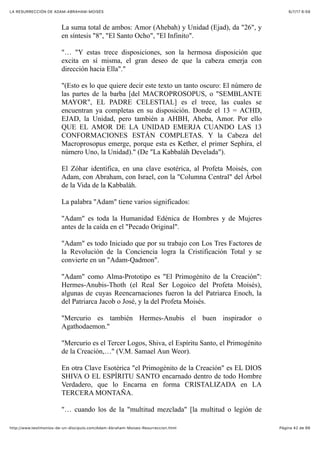 6/7/17 6&59LA RESURRECCIÓN DE ADAM-ABRAHAM-MOISÉS
Pàgina 42 de 66http://www.testimonios-de-un-discipulo.com/Adam-Abraham-Moises-Resurreccion.html
La suma total de ambos: Amor (Ahebah) y Unidad (Ejad), da "26", y
en síntesis "8", "El Santo Ocho", "El Infinito".
"… "Y estas trece disposiciones, son la hermosa disposición que
excita en sí misma, el gran deseo de que la cabeza emerja con
dirección hacia Ella"."
"(Esto es lo que quiere decir este texto un tanto oscuro: El número de
las partes de la barba [del MACROPROSOPUS, o "SEMBLANTE
MAYOR", EL PADRE CELESTIAL] es el trece, las cuales se
encuentran ya completas en su disposición. Donde el 13 = ACHD,
EJAD, la Unidad, pero también a AHBH, Aheba, Amor. Por ello
QUE EL AMOR DE LA UNIDAD EMERJA CUANDO LAS 13
CONFORMACIONES ESTÁN COMPLETAS. Y la Cabeza del
Macroprosopus emerge, porque esta es Kether, el primer Sephira, el
número Uno, la Unidad)." (De "La Kabbaláh Develada").
El Zóhar identifica, en una clave esotérica, al Profeta Moisés, con
Adam, con Abraham, con Israel, con la "Columna Central" del Árbol
de la Vida de la Kabbaláh.
La palabra "Adam" tiene varios significados:
"Adam" es toda la Humanidad Edénica de Hombres y de Mujeres
antes de la caída en el "Pecado Original".
"Adam" es todo Iniciado que por su trabajo con Los Tres Factores de
la Revolución de la Conciencia logra la Cristificación Total y se
convierte en un "Adam-Qadmon".
"Adam" como Alma-Prototipo es "El Primogénito de la Creación":
Hermes-Anubis-Thoth (el Real Ser Logoico del Profeta Moisés),
algunas de cuyas Reencarnaciones fueron la del Patriarca Enoch, la
del Patriarca Jacob o José, y la del Profeta Moisés.
"Mercurio es también Hermes-Anubis el buen inspirador o
Agathodaemon."
"Mercurio es el Tercer Logos, Shiva, el Espíritu Santo, el Primogénito
de la Creación,…" (V.M. Samael Aun Weor).
En otra Clave Esotérica "el Primogénito de la Creación" es EL DIOS
SHIVA O EL ESPÍRITU SANTO encarnado dentro de todo Hombre
Verdadero, que lo Encarna en forma CRISTALIZADA en LA
TERCERA MONTAÑA.
"… cuando los de la "multitud mezclada" [la multitud o legión de
 