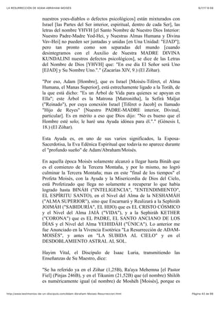 6/7/17 6&59LA RESURRECCIÓN DE ADAM-ABRAHAM-MOISÉS
Pàgina 43 de 66http://www.testimonios-de-un-discipulo.com/Adam-Abraham-Moises-Resurreccion.html
nuestros yoes-diablos o defectos psicológicos] están mixturados con
Israel [las Partes del Ser interior, espiritual, dentro de cada Ser], las
letras del nombre YHVH [el Santo Nombre de Nuestro Dios Interior:
Nuestro Padre-Madre Yod-Hei, y Nuestras Almas Humana y Divina
Vav-Hei] no pueden ser juntadas y unidas [en Una Unidad: "EJAD"];
pero tan pronto como son separadas del mundo [cuando
desintegramos con el Auxilio de Nuestra MADRE DIVINA
KUNDALINI nuestros defectos psicológicos], se dice de las Letras
del Nombre de Dios [YHVH] que: "En ese día El Señor será Uno
[EJAD] y Su Nombre Uno."." (Zacarías XIV, 9.) (El Zóhar).
"Por eso, Adam [Hombre], que es Israel [Moisés-Tiféret, el Alma
Humana, el Manas Superior], está estrechamente ligado a la Toráh, de
la que está dicho: "Es un Árbol de Vida para quienes se apoyan en
Ella"; este Árbol es la Matrona [Matronitha], la Sefirá Maljut
("Reinado"), por cuya conexión Israel [Tiféret o Jacob] es llamado
"Hijo de Reyes" [Nuestro PADRE-MADRE interior, Divinal,
particular]. Es en mérito a eso que Dios dijo: "No es bueno que el
Hombre esté solo; le haré una Ayuda idónea para él."." (Génesis I,
18.) (El Zóhar).
Esta Ayuda es, en uno de sus varios significados, la Esposa-
Sacerdotisa, la Eva Edénica Espiritual que todavía no aparece durante
el "profundo sueño" de Adam/Abraham/Moisés.
En aquella época Moisés solamente alcanzó a llegar hasta Bináh que
es el comienzo de la Tercera Montaña, y por lo mismo, no logró
culminar la Tercera Montaña; mas en este "final de los tiempos" el
Profeta Moisés, con la Ayuda y la Misericordia de Dios del Cielo,
está Profetizado que llega no solamente a recuperar lo que había
logrado hasta BINÁH ("INTELIGENCIA", "ENTENDIMIENTO",
EL ESPÍRITU SANTO), en el Nivel del Alma de la NESHAMÁH
("ALMA SUPERIOR"), sino que Encarnará y Realizará a la Sephiráh
JOJMÁH ("SABIDURÍA", EL HIJO) que es EL CRISTO CÓSMICO
y el Nivel del Alma JAIÁ ("VIDA"), y a la Sephiráh KETHER
("CORONA") que es EL PADRE, EL SANTO ANCIANO DE LOS
DÍAS y el Nivel del Alma YEHIIDÁH ("ÚNICA"). Lo anterior me
fue Anunciado en la Vivencia Esotérica "La Resurrección de ADAM-
MOISÉS", y antes en "LA SUBIDA AL CIELO" y en el
DESDOBLAMIENTO ASTRAL AL SOL.
Hayim Vital, el Discípulo de Isaac Luria, transmitiendo las
Enseñanzas de Su Maestro, dice:
"Se ha referido ya en el Zóhar (1,25B), Ra'aya Mehemna [el Pastor
Fiel] (Pinjas 246B), y en el Tikunim (21,52B) que (el nombre) Shilóh
es numéricamente igual (al nombre) de Moshéh [Moisés], porque es
 