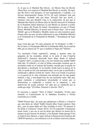 6/7/17 6&59LA RESURRECCIÓN DE ADAM-ABRAHAM-MOISÉS
Pàgina 44 de 66http://www.testimonios-de-un-discipulo.com/Adam-Abraham-Moises-Resurreccion.html
él, el que es el Mashiah Ben David... (el Mesías Hijo de David).
Ahora bien, con respecto al Mashiah Ben David, se escribe, 'He aquí,
que Mi Siervo será próspero, él será engrandecido y exaltado, y se
elevará inmensamente' (Isaías 52:13), (él será) 'próspero' más que
Abraham, 'exaltado' más que Isaac, 'elevado' más que Jacob, e
'inmenso' más que Moshéh. Esta es la explicación, de por qué el
Mashiah Ben David (el Mesías Hijo de David) merecerá la Neshamá
de la Neshamá [Alma Superior], la cual Moisés no alcanzó a recibir.
[En la época del Éxodo de Israel]. Encontramos así que el Primer
Pastor, Moshéh [Moisés], él mismo será el Pastor final... Por lo tanto
'Shilóh', que es el Mashiah y Moshéh, tienen un valor numérico igual.
Porque ellos son uno, (la única diferencia) es que el Mashiah (Mesías)
es la Neshamáh de la Neshamáh de Moshéh..." (Enseñanzas de Isaac
Luria).
Isaac Luria dijo que "El valor numérico de "la Neshama" es 400…"
Por lo tanto, La Neshamáh (400) de la Neshamáh (400), da un total de
800, que en síntesis da "8" que es también el Signo del "Infinito".
"La neschamá ("alma espiritual"), emerge y penetra entre las
gargantas de las montañas, donde se le junta el rúaj ("espíritu
intelectual"). Entonces desciende hacia abajo donde el nefesch
("espíritu vital"), se junta al rúaj, y los tres forman una unidad. Rabbí
Judá dijo: El nefesch y el rúaj se hallan enroscados mientras que la
neschamá reside en el carácter del hombre, morada que no puede ser
descubierta o localizada. Si un hombre tiende hacia la pureza de la
vida, le ayuda en ello una neschamá santa, con la que es purificado y
santificado y adhiere el título de "santo". Pero si no tiende a la justicia
y a la pureza de la vida, solamente está animado por los dos grados
nefesch y rúaj, y está desprovisto de una neschamá santa. Más aún,
quien comienza a contaminarse [eyaculando el semen que es
fornicación] es conducido a avanzar en la impureza, y está
desprovisto de ayuda celestial. Así cada uno es conducido por la
senda que elige." (El Zóhar, Volumen I, Sección "Noé").
Es necesario y urgente "Abrir el Zóhar", Estudiarlo, Vivirlo, para
entender el Conocimiento de la Sabiduría Esotérica u Oculta
contenida en La Toráh.
"Rabbí Eleazar dijo: ¿Es justo que apliquemos a Moisés y a Israel lo
que está dicho de Adam? Rabbí Simeón [Ben Yojai] contestó: Hijo
mío, ¿eres tú quien habla así? Has olvidado el texto: "Él anunció el
fin desde el comienzo" (Isaías XLVI, 10.) Él respondió: Ciertamente
tienes razón; y por eso se nos ha dicho que Moisés no murió [de la
manera en que mueren los demás], y fue llamado Adam [porque Creó
al Adam-Cristo Interior, y logró realizar la Resurrección Esotérica del
CRISTO Interior]; y con referencia a él en el último cautiverio [ahora,
 
