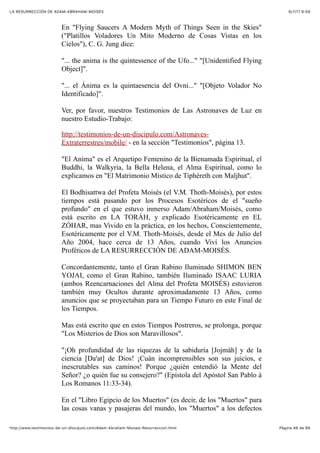 6/7/17 6&59LA RESURRECCIÓN DE ADAM-ABRAHAM-MOISÉS
Pàgina 46 de 66http://www.testimonios-de-un-discipulo.com/Adam-Abraham-Moises-Resurreccion.html
En "Flying Saucers A Modern Myth of Things Seen in the Skies"
("Platillos Voladores Un Mito Moderno de Cosas Vistas en los
Cielos"), C. G. Jung dice:
"... the anima is the quintessence of the Ufo..." "[Unidentified Flying
Object]".
"... el Ánima es la quintaesencia del Ovni..." "[Objeto Volador No
Identificado]".
Ver, por favor, nuestros Testimonios de Las Astronaves de Luz en
nuestro Estudio-Trabajo:
http://testimonios-de-un-discipulo.com/Astronaves-
Extraterrestres/mobile/ - en la sección "Testimonios", página 13.
"El Anima" es el Arquetipo Femenino de la Bienamada Espiritual, el
Buddhi, la Walkyria, la Bella Helena, el Alma Espiritual, como lo
explicamos en "El Matrimonio Místico de Tiphéreth con Maljhut".
El Bodhisattwa del Profeta Moisés (el V.M. Thoth-Moisés), por estos
tiempos está pasando por los Procesos Esotéricos de el "sueño
profundo" en el que estuvo inmerso Adam/Abraham/Moisés, como
está escrito en LA TORÁH, y explicado Esotéricamente en EL
ZÓHAR, mas Vivido en la práctica, en los hechos, Conscientemente,
Esotéricamente por el V.M. Thoth-Moisés, desde el Mes de Julio del
Año 2004, hace cerca de 13 Años, cuando Viví los Anuncios
Proféticos de LA RESURRECCIÓN DE ADAM-MOISÉS.
Concordantemente, tanto el Gran Rabino Iluminado SHIMON BEN
YOJAI, como el Gran Rabino, también Iluminado ISAAC LURIA
(ambos Reencarnaciones del Alma del Profeta MOISÉS) estuvieron
también muy Ocultos durante aproximadamente 13 Años, como
anuncios que se proyectaban para un Tiempo Futuro en este Final de
los Tiempos.
Mas está escrito que en estos Tiempos Postreros, se prolonga, porque
"Los Misterios de Dios son Maravillosos".
"¡Oh profundidad de las riquezas de la sabiduría [Jojmáh] y de la
ciencia [Da'at] de Dios! ¡Cuán incomprensibles son sus juicios, e
inescrutables sus caminos! Porque ¿quién entendió la Mente del
Señor? ¿o quién fue su consejero?" (Epístola del Apóstol San Pablo á
Los Romanos 11:33-34).
En el "Libro Egipcio de los Muertos" (es decir, de los "Muertos" para
las cosas vanas y pasajeras del mundo, los "Muertos" a los defectos
 
